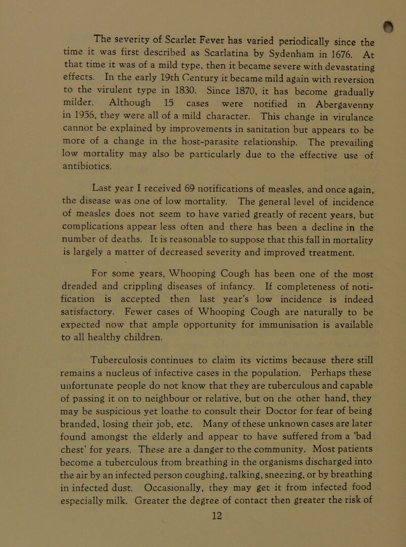 The severity of Scarlet Fever has varied periodically since the time it was first described as Scarlatina by Sydenham in 1676. At that time it was of a mild type, then it became severe with devastating effects. In the early 19th Century it became mild again with reversion to the virulent type in 1830. Since 1870, it has become gradually milder. Although 15 cases were notified in Abergavenny in 1956, they were all of a mild character. This change in virulance cannot be explained by improvements in sanitation but appears to be more of a change in the host-parasite relationship. The prevailing low mortality may also be particularly due to the effective use of antibiotics. Last year I received 69 notifications of measles, and once again, the disease was one of low mortality. The general level of incidence of measles does not seem to have varied greatly of recent years, but complications appear less often and there has been a decline in the number of deaths. It is reasonable to suppose that this fall in mortality is largely a matter of decreased severity and improved treatment. For some years, Whooping Cough has been one of the most dreaded and crippling diseases of infancy. If completeness of noti- fication is accepted then last year’s low incidence is indeed satisfactory. Fewer cases of Whooping Cough are naturally to be expected now that ample opportunity for immunisation is available to all healthy children. Tuberculosis continues to claim its victims because there still remains a nucleus of infective cases in the population. Perhaps these unfortunate people do not know that they are tuberculous and capable of passing it on to neighbour or relative, but on the other hand, they may be suspicious yet loathe to consult their Doctor for fear of being branded, losing their job, etc. Many of these unknown cases are later found amongst the elderly and appear to have suffered from a ‘bad chest’ for years. These are a danger to the community. Most patients become a tuberculous from breathing in the organisms discharged into the air by an infected person coughing, talking, sneezing, or by breathing in infected dust. Occasionally, they may get it from infected food especially milk. Greater the degree of contact then greater the risk of