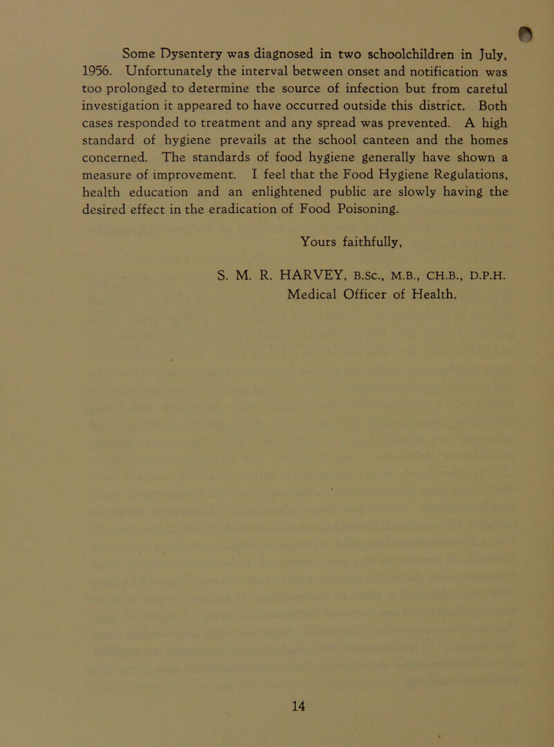 Some Dysentery was diagnosed in two schoolchildren in July, 1956. Unfortunately the interval between onset and notification was too prolonged to determine the source of infection but from careful investigation it appeared to have occurred outside this district. Both cases responded to treatment and any spread was prevented. A high standard of hygiene prevails at the school canteen and the homes concerned. The standards of food hygiene generally have shown a measure of improvement. I feel that the Food Hygiene Regulations, health education and an enlightened public are slowly having the desired effect in the eradication of Food Poisoning. Yours faithfully, S. M. R. HARVEY, B.sc., M.B., ch.b., d.p.h. Medical Officer of Health.