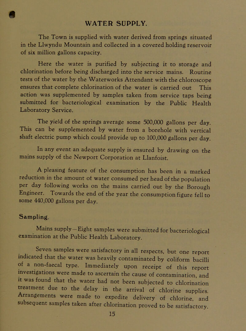 WATER SUPPLY. # The Town is supplied with water derived from springs situated in the Llwyndu Mountain and collected in a covered holding reservoir of six million gallons capacity. Here the water is purified by subjecting it to storage and chlorination before being discharged into the service mains. Routine tests of the water by the Waterworks Attendant with the chloroscope ensures that complete chlorination of the water is carried out This action was supplemented by samples taken from service taps being submitted for bacteriological examination by the Public Health Laboratory Service. The yield of the springs average some 500,000 gallons per day. This can be supplemented by water from a borehole with vertical shaft electric pump which could provide up to 100,000 gallons per day. In any event an adequate supply is ensured by drawing on the mains supply of the Newport Corporation at Llanfoist. A pleasing feature of the consumption has been in a marked reduction in the amount of water consumed per head of the population per day following works on the mains carried out by the Borough Engineer. Towards the end of the year the consumption figure fell to some 440,000 gallons per day. Sampling. Mains supply —Eight samples were submitted for bacteriological examination at the Public Health Laboratory. Seven samples were satisfactory in all respects, but one report indicated that the water was heavily contaminated by coliform bacilli of a non-faecal type. Immediately upon receipt of this report investigations were made to ascertain the cause of contamination, and it was found that the water had not been subjected to chlorination treatment due to the delay in the arrival of chlorine supplies. Arrangements were made to expedite delivery of chlorine, and subsequent samples taken after chlorination proved to be satisfactory.