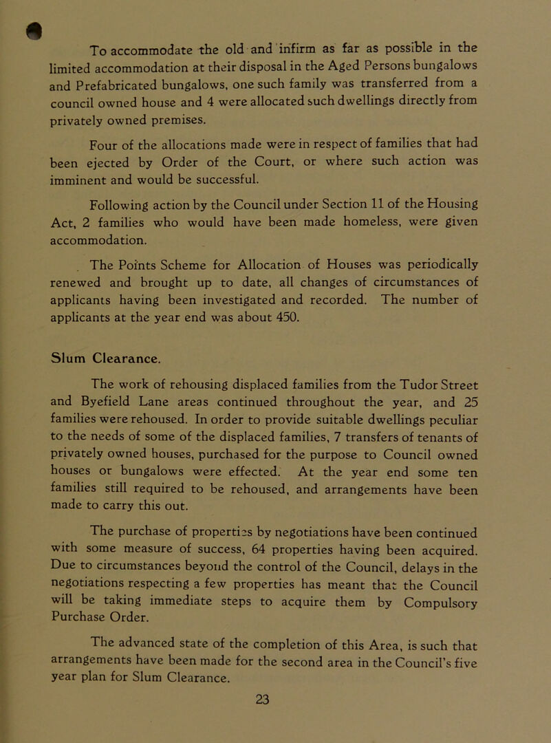 To accommodate the old and infirm as far as possible in the limited accommodation at their disposal in the Aged Persons bungalows and Prefabricated bungalows, one such family was transferred from a council owned house and 4 were allocated such dwellings directly from privately owned premises. Four of the allocations made were in respect of families that had been ejected by Order of the Court, or where such action was imminent and would be successful. Following action by the Council under Section 11 of the Housing Act, 2 families who would have been made homeless, were given accommodation. The Points Scheme for Allocation of Houses was periodically renewed and brought up to date, all changes of circumstances of applicants having been investigated and recorded. The number of applicants at the year end was about 450. Slum Clearance. The work of rehousing displaced families from the Tudor Street and Byefield Lane areas continued throughout the year, and 25 families were rehoused. In order to provide suitable dwellings peculiar to the needs of some of the displaced families, 7 transfers of tenants of privately owned houses, purchased for the purpose to Council owned houses or bungalows were effected. At the year end some ten families still required to be rehoused, and arrangements have been made to carry this out. The purchase of properties by negotiations have been continued with some measure of success, 64 properties having been acquired. Due to circumstances beyond the control of the Council, delays in the negotiations respecting a few properties has meant that the Council will be taking immediate steps to acquire them by Compulsory Purchase Order. The advanced state of the completion of this Area, is such that arrangements have been made for the second area in the Council s five year plan for Slum Clearance.