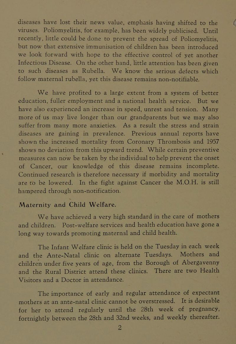 diseases have lost their news value, emphasis having shifted to the viruses. Poliomyelitis, for example, has been widely publicised. Until recently, little could be done to prevent the spread of Poliomyelitis, but now that extensive immunisation of children has been introduced we look forward with hope to the effective control of yet another Infectious Disease. On the other hand, little attention has been given to such diseases as Rubella. We know the serious defects which follow maternal rubella, yet this disease remains non-notifiable. We have profited to a large extent from a system of better education, fuller employment and a national health service. But we have also experienced an increase in speed, unrest and tension. Many more of us may live longer than our grandparents but we may also suffer from many more anxieties. As a result the stress and strain diseases are gaining in prevalence. Previous annual reports have shown the increased mortality from Coronary Thrombosis and 1957 shows no deviation from this upward trend. While certain preventive measures can now be taken by the individual to help prevent the onset of Cancer, our knowledge of this disease remains incomplete. Continued research is therefore necessary if morbidity and mortality are to be lowered. In the fight against Cancer the M.O.H. is still hampered through non-notification. Maternity and Child Welfare. We have achieved a very high standard in the care of mothers and children. Post-welfare services and health education have gone a long way towards promoting maternal and child health. The Infant Welfare clinic is held on the Tuesday in each week and the Ante-Natal clinic on alternate Tuesdays. Mothers and children under five years of age, from the Borough of Abergavenny and the Rural District attend these clinics. There are two Health Visitors and a Doctor in attendance. The importance of early and regular attendance of expectant mothers at an ante-natal clinic cannot be overstressed. It is desirable for her to attend regularly until the 28th week of pregnancy, fortnightly between the 28th and 32nd weeks, and weekly thereafter.