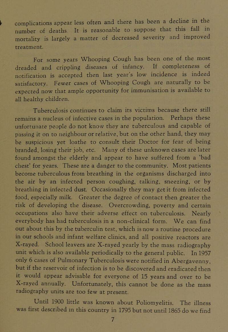 complications appear less often and there has been a decline in the number of deaths. It is reasonable to suppose that this fall in mortality is largely a matter of decreased severity and improved treatment. For some years Whooping Cough has been one of the most dreaded and crippling diseases of infancy. If completeness of notification is accepted then last year’s low incidence is indeed satisfactory. Fewer cases of Whooping Cough are naturally to be expected now that ample opportunity for immunisation is available to all healthy children. Tuberculosis continues to claim its victims because there still remains a nucleus of infective cases in the population. Perhaps these unfortunate people do not know they are tuberculous and capable of passing it on to neighbour or relative, but on the other hand, they may be suspicious yet loathe to consult their Doctor for fear of being branded, losing their job, etc. Many of these unknown cases are later found amongst the elderly and appear to have suffered from a ‘bad chest’ for years. These are a danger to the community. Most patients become tuberculous from breathing in the organisms discharged into the air by an infected person coughing, talking, sneezing, or by breathing in infected dust. Occasionally they may get it from infected food, especially milk. Greater the degree of contact then greater the risk of developing the disease. Overcrowding, poverty and certain occupations also have their adverse effect on tuberculosis. Nearly everybody has had tuberculosis in a non-clinical form. We can find out about this by the tuberculin test, which is now a routine procedure in our schools and infant welfare clinics, and all positive reactors are X-rayed. School leavers are X-rayed yearly by the mass radiography unit which is also available periodically to the general public. In 1957 only 6 cases of Pulmonary Tuberculosis were notified in Abergavenny, but if the reservoir of infection is to be discovered and eradicated then it would appear advisable for everyone of 15 years and over to be X-rayed annually. Unfortunately, this cannot be done as the mass radiography units are too few at present. Until 1900 little was known about Poliomyelitis. The illness was first described in this country in 1795 but not until 1865 do we find