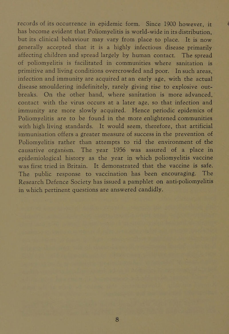 records of its occurrence in epidemic form. Since 1900 however, it has become evident that Poliomyelitis is world-wide in its distribution, but its clinical behaviour may vary from place to place. It is now generally accepted that it is a highly infectious disease primarily affecting children and spread largely by human contact. The spread of poliomyelitis is facilitated in communities where sanitation is primitive and living conditions overcrowded and poor. In such areas, infection and immunity are acquired at an early age, with the actual disease smouldering indefinitely, rarely giving rise to explosive out- breaks. On the other hand, where sanitation is more advanced, contact with the virus occurs at a later age, so that infection and immunity are more slowly acquired. Hence periodic epidemics of Poliomyelitis are to be found in the more enlightened communities with high living standards. It would seem, therefore, that artificial immunisation offers a greater measure of success in the prevention of Poliomyelitis rather than attempts to rid the environment of the causative organism. The year 1956 was assured of a place in epidemiological history as the year in which poliomyelitis vaccine was first tried in Britain. It demonstrated that the vaccine is safe. The public response to vaccination has been encouraging. The Research Defence Society has issued a pamphlet on anti-poliomyelitis in which pertinent questions are answered candidly.