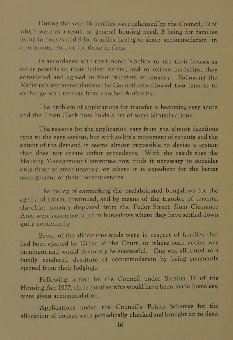 During the year 46 families were rehoused by the Council, 12 of which were as a result of general housing need, 3 being for families living in houses and 9 for families having to share accommodation, in apartments, etc., or for those in flats. In accordance with the Council’s policy to use their houses as far as possible to their fullest extent, and to relieve hardships, they considered and agreed to four transfers of tenancy. Following the Ministry’s recommendations the Council also allowed two tenants to exchange with tenants from another Authority. The problem of applications for transfer is becoming very acute and the Town Clerk now holds a list of some 60 applications. The reasons for the application vary from the almost facetious type to the very serious, but with so little movement of tenants and the extent of the demand it seems almost impossible to devise a system that does not create unfair precedents. With the result that the Housing Management Committee now finds it necessary to consider only those of great urgency, or where it is expedient for the better management of their housing estates. The policy of earmarking the prefabricated bungalows for the aged and infirm, continued, and by means of the transfer of tenants, the older tenants displaced from the Tudor Street Slum Clearance Area were accommodated in bungalows where they have settled down quite contentedly. Seven of the allocations made were in respect of families that had been ejected by Order of the Court, or where such action was imminent and would obviously be successful. One was allocated to a family rendered destitute of accommodation by being summarily ejected from their lodgings. Following action by the Council under Section 17 of the Housing Act 1957, three families who would have been made homeless, were given accommodation. Applications under the Council’s Points Schemes for the allocation of houses were periodically checked and brought up to date,