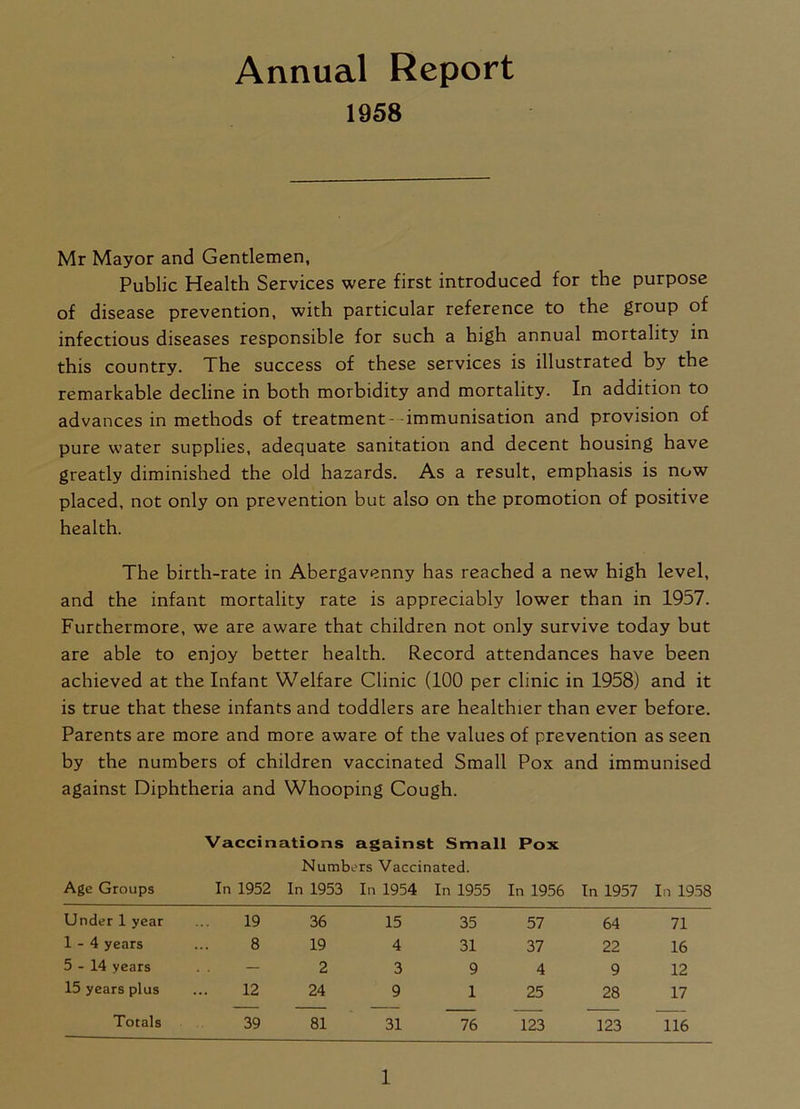 Annual Report 1958 Mr Mayor and Gentlemen, Public Health Services were first introduced for the purpose of disease prevention, with particular reference to the group of infectious diseases responsible for such a high annual mortality in this country. The success of these services is illustrated by the remarkable decline in both morbidity and mortality. In addition to advances in methods of treatment- -immunisation and provision of pure water supplies, adequate sanitation and decent housing have greatly diminished the old hazards. As a result, emphasis is now placed, not only on prevention but also on the promotion of positive health. The birth-rate in Abergavenny has reached a new high level, and the infant mortality rate is appreciably lower than in 1957. Furthermore, we are aware that children not only survive today but are able to enjoy better health. Record attendances have been achieved at the Infant Welfare Clinic (100 per clinic in 1958) and it is true that these infants and toddlers are healthier than ever before. Parents are more and more aware of the values of prevention as seen by the numbers of children vaccinated Small Pox and immunised against Diphtheria and Whooping Cough. Vaccinations against Small Pox Numbers Vaccinated. Age Groups In 1952 In 1953 In 1954 In 1955 In 1956 In 1957 In 1958 Under 1 year 19 36 15 35 57 64 71 1-4 years 8 19 4 31 37 22 16 5-14 years — 2 3 9 4 9 12 15 years plus 12 24 9 1 25 28 17 Totals 39 81 31 76 123 123 116