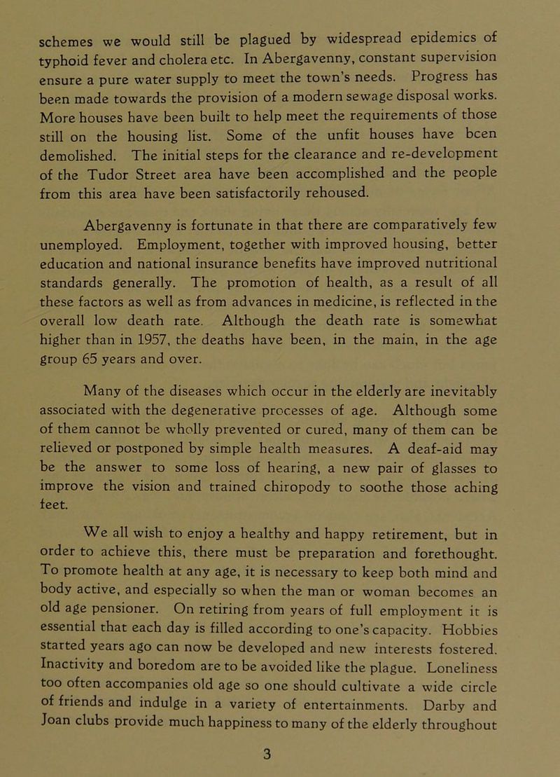 schemes we would still be plagued by widespread epidemics of typhoid fever and cholera etc. In Abergavenny, constant supervision ensure a pure water supply to meet the town’s needs. Progress has been made towards the provision of a modern sewage disposal works. More houses have been built to help meet the requirements of those still on the housing list. Some of the unfit houses have been demolished. The initial steps for the clearance and re-development of the Tudor Street area have been accomplished and the people from this area have been satisfactorily rehoused. Abergavenny is fortunate in that there are comparatively few unemployed. Employment, together with improved housing, better education and national insurance benefits have improved nutritional standards generally. The promotion of health, as a result of all these factors as well as from advances in medicine, is reflected in the overall low death rate. Although the death rate is somewhat higher than in 1957, the deaths have been, in the main, in the age group 65 years and over. Many of the diseases which occur in the elderly are inevitably associated with the degenerative processes of age. Although some of them cannot be wholly prevented or cured, many of them can be relieved or postponed by simple health measures. A deaf-aid may be the answer to some loss of hearing, a new pair of glasses to improve the vision and trained chiropody to soothe those aching feet. We all wish to enjoy a healthy and happy retirement, but in order to achieve this, there must be preparation and forethought. To promote health at any age, it is necessary to keep both mind and body active, and especially so when the man or woman becomes an old age pensioner. On retiring from years of full employment it is essential that each day is filled according to one’s capacity. Hobbies started years ago can now be developed and new7 interests fostered. Inactivity and boredom are to be avoided like the plague. Loneliness too often accompanies old age so one should cultivate a wide circle of friends and indulge in a variety of entertainments. Darby and Joan clubs provide much happiness to many of the elderly throughout