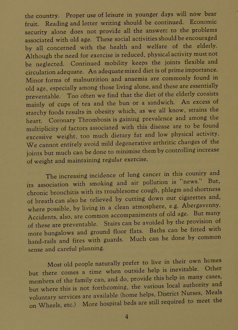 the country. Proper use of leisure in younger days will now bear fruit. Reading and letter writing should be continued. Economic security alone does not provide all the answers to the problems associated with old age. These social activities should be encouraged by all concerned with the health and welfare of the elderly. Although the need for exercise is reduced, physical activity must not be neglected. Continued mobility keeps the joints flexible and circulation adequate. An adequate mixed diet is of prime importance. Minor forms of malnutrition and anaemia are commonly found in old age, especially among those living alone, and these are essentially preventable. Too often we find that the diet of the elderly consists mainly of cups of tea and the bun or a sandwich. An excess of starchy foods results in obesity which, as we all know, strains the heart. Coronary Thrombosis is gaining prevalence and among the multiplicity of factors associated with this disease are to be found excessive weight, too much dietary fat and low physical activity. We cannot entirely avoid mild degenerative arthritic changes of the joints but much can be done to minimise them by controlling increase of weight and maintaining regular exercise. The increasing incidence of lung cancer in this couniry and its association with smoking and air pollution is news. But, chronic bronchitis with its troublesome cough, phlegm and shortness of breath can also be relieved by cutting down our cigarettes and, where possible, by living in a clean atmosphere, e.g. Abergavenny. Accidents, also, are common accompaniments of old age. But many of these are preventable. Stairs can be avoided by the provision o more bungalows and ground floor flats. Baths can be fitted wit hand-rails and fires with guards. Much can be done by common sense and careful planning. Most old people naturally prefer to live in their own homes but there comes a time when outside help is inevitable. t er members of the family can, and do, provide this help in many cases but where this is not forthcoming, the various local authority an voluntary services are available (home helps, District Nurses, Mea s on Wheels, etc.) More hospital beds are still required to meet the