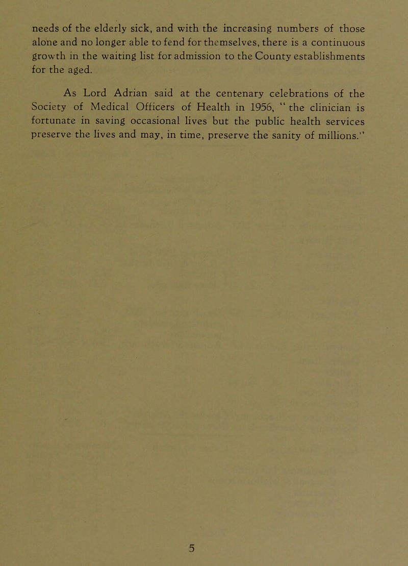 needs of the elderly sick, and with the increasing numbers of those alone and no longer able to fend for themselves, there is a continuous growth in the waiting list for admission to the County establishments for the aged. As Lord Adrian said at the centenary celebrations of the Society of Medical Officers of Health in 1956, “ the clinician is fortunate in saving occasional lives but the public health services preserve the lives and may, in time, preserve the sanity of millions.”