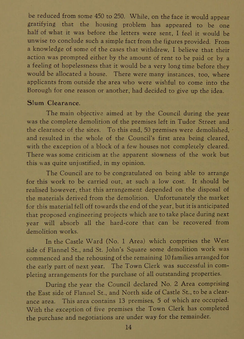 be reduced from some 450 to 250. While, on the face it would appear gratifying that the housing problem has appeared to be one half of what it was before the letters were sent, I feel it would be unwise to conclude such a simple fact from the figures provided. From a knowledge of some of the cases that withdrew, I believe that their action was prompted either by the amount of rent to be paid or by a a feeling of hopelessness that it would be a very long time before they would be allocated a house. There were many instances, too, where applicants from outside the area who were wishful to come into the Borough for one reason or another, had decided to give up the idea. Slum Clearance. The main objective aimed at by the Council during the year was the complete demolition of the premises left in Tudor Street and the clearance of the sites. To this end, 50 premises were demolished, and resulted in the whole of the Council’s first area being cleared, with the exception of a block of a few houses not completely cleared. There was some criticism at the apparent slowness of the work but this was quite unjustified, in my opinion. The Council are to be congratulated on being able to arrange for this work to be carried out, at such a low cost. It should be realised however, that this arrangement depended on the disposal of the materials derived from the demolition. Unfortunately the market for this material fell off towards the end of the year, but it is anticipated that proposed engineering projects which are to take place during next year will absorb all the hard-core that can be recovered from demolition works. In the Castle Ward (No. 1 Area) which comprises the West side of Flannel St., and St. John’s Square some demolition work was commenced and the rehousing of the remaining 10 families arranged for the early part of next year. The Town Clerk was successful in com- pleting arrangements for the purchase of all outstanding properties. During the year the Council declared No. 2 Area comprising the East side of Flannel St., and North side of Castle St., to be a clear- ance area. This area contains 13 premises, 5 of which are occupied. With the exception of five premises the Town Clerk has completed the purchase and negotiations are under way for the remainder.