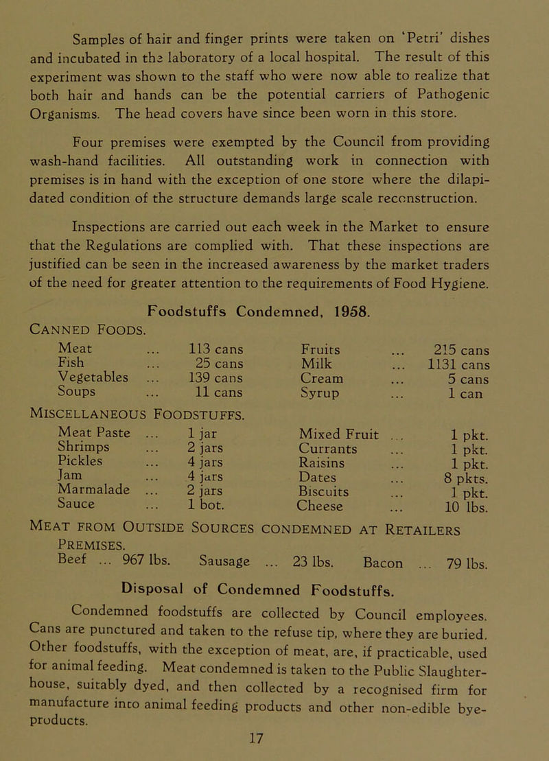 Samples of hair and finger prints were taken on ‘Petri’ dishes and incubated in the laboratory of a local hospital. The result of this experiment was shown to the staff who were now able to realize that both hair and hands can be the potential carriers of Pathogenic Organisms. The head covers have since been worn in this store. Four premises were exempted by the Council from providing wash-hand facilities. All outstanding work in connection with premises is in hand with the exception of one store where the dilapi- dated condition of the structure demands large scale reconstruction. Inspections are carried out each week in the Market to ensure that the Regulations are complied with. That these inspections are justified can be seen in the increased awareness by the market traders of the need for greater attention to the requirements of Food Hygiene. Foodstuffs Condemned, 1958. Canned Foods. Meat 113 cans Fruits 215 cans Fish 25 cans Milk 1131 cans Vegetables 139 cans Cream 5 cans Soups 11 cans Syrup 1 can Miscellaneous Foodstuffs. Meat Paste 1 jar Mixed Fruit 1 pkt. Shrimps 2 jars Currants 1 pkt. Pickles 4 jars Raisins 1 pkt. Jam 4 jars Dates 8 pkts. Marmalade ... 2 jars Biscuits 1. pkt. Sauce 1 bot. Cheese 10 lbs. Meat from Outside Sources condemned at Retailers Premises. Beef ... 967 lbs. Sausage ... 23 lbs. Bacon ... 79 lbs. Disposal of Condemned Foodstuffs. Condemned foodstuffs are collected by Council employees. Cans are punctured and taken to the refuse tip, where they are buried. Other foodstuffs, with the exception of meat, are, if practicable, used for animal feeding. Meat condemned is taken to the Public Slaughter- house, suitably dyed, and then collected by a recognised firm for manufacture into animal feeding products and other non-edible bye- products.