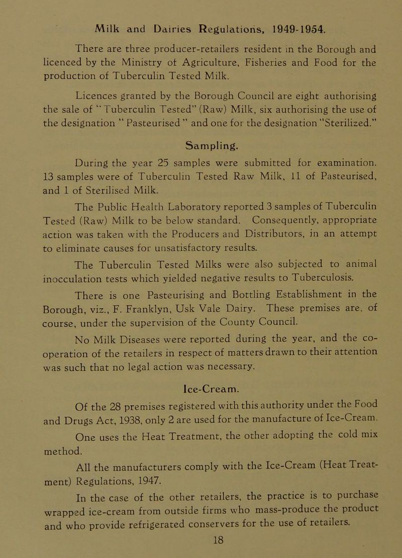 Milk and Dairies Regulations, 1949-1954. There are three producer-retailers resident in the Borough and licenced by the Ministry ot Agriculture, Fisheries and Food for the production of Tuberculin Tested Milk. Licences granted by the Borough Council are eight authorising the sale of ‘'Tuberculin Tested” (Raw) Milk, six authorising the use of the designation “ Pasteurised ” and one for the designation “Sterilized.” Sampling. During the year 25 samples were submitted for examination. 13 samples were of Tuberculin Tested Raw Milk, 11 of Pasteurised, and 1 of Sterilised Milk. The Public Health Laboratory reported 3 samples of Tuberculin Tested (Raw) Milk to be below standard. Consequently, appropriate action was taken with the Producers and Distributors, in an attempt to eliminate causes for unsatisfactory results. The Tuberculin Tested Milks were also subjected to animal inocculation tests which yielded negative results to Tuberculosis. There is one Pasteurising and Bottling Establishment in the Borough, viz., F. Franklyn, Usk Vale Dairy. These premises are, of course, under the supervision of the County Council. No Milk Diseases were reported during the year, and the co- operation of the retailers in respect of matters drawn to their attention was such that no legal action was necessary. Ice-Cream. Of the 28 premises registered with this authority under the Food and Drugs Act, 1938, only 2 are used for the manufacture of Ice-Cream. One uses the Heat Treatment, the other adopting the cold mix method. All the manufacturers comply with the Ice-Cream (Heat Treat- ment) Regulations, 1947. In the case of the other retailers, the practice is to purchase wrapped ice-cream from outside firms who mass-produce the product and who provide refrigerated conservers for the use of retailers.