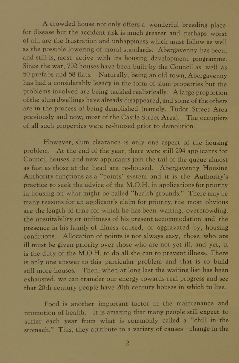 A crowded house not only offers a wonderful breeding place for disease but the accident risk is much greater and perhaps worst of all. are the frustration and unhappiness which must follow as well as the possible lowering of moral standards. Abergavenny has been, and still is, most active with its housing development programme. Since the war, 702 houses have been built by the Council as well as 50 prefabs and 58 flats. Naturally, being an old town, Abergavenny has had a considerably legacy in the form of slum properties but the problems involved are being tackled realistically. A large proportion of the slum dwellings have already disappeared, and some of the others are in the process of being demolished (namely, Tudor Street Area previously and now, most of the Castle Street Area). The occupiers of all such properties were re-housed prior to demolition. However, slum clearance is only one aspect of the housing problem. At the end of the year, there were still 294 applicants for Council houses, and new applicants join the tail of the queue almost as fast as those at the head are re-housed. Abergavenny Housing Authority functions as a “points” system and it is the Authority’s practice to seek the advice of the M.O.H. in applications for priority in housing on what might be called “health'grounds.” There maybe many reasons for an applicant’s claim for priority, the most obvious are the length of time for which he has been waiting, overcrowding, the unsuitability or unfitness of his present accommodation and the presence in his family of illness caused, or aggravated by, housing conditions. Allocation of points is not always easy, those who are ill must be given priority over those who are not yet ill, and yet, it is the duty of the M.O.H. to do all she can to prevent illness. There is only one answer to this particular problem and that is to build still more houses. Then, when at long last the waiting list has been exhausted, we can transfer our energy towards real progress and see that 20th century people have 20th century houses in which to live. Food is another important factor in the maintenance and promotion of health. It is amazing that many people still expect to suffer each year from what is commonly called a “chill in the stomach.” This, they attribute to a variety of causes change in the