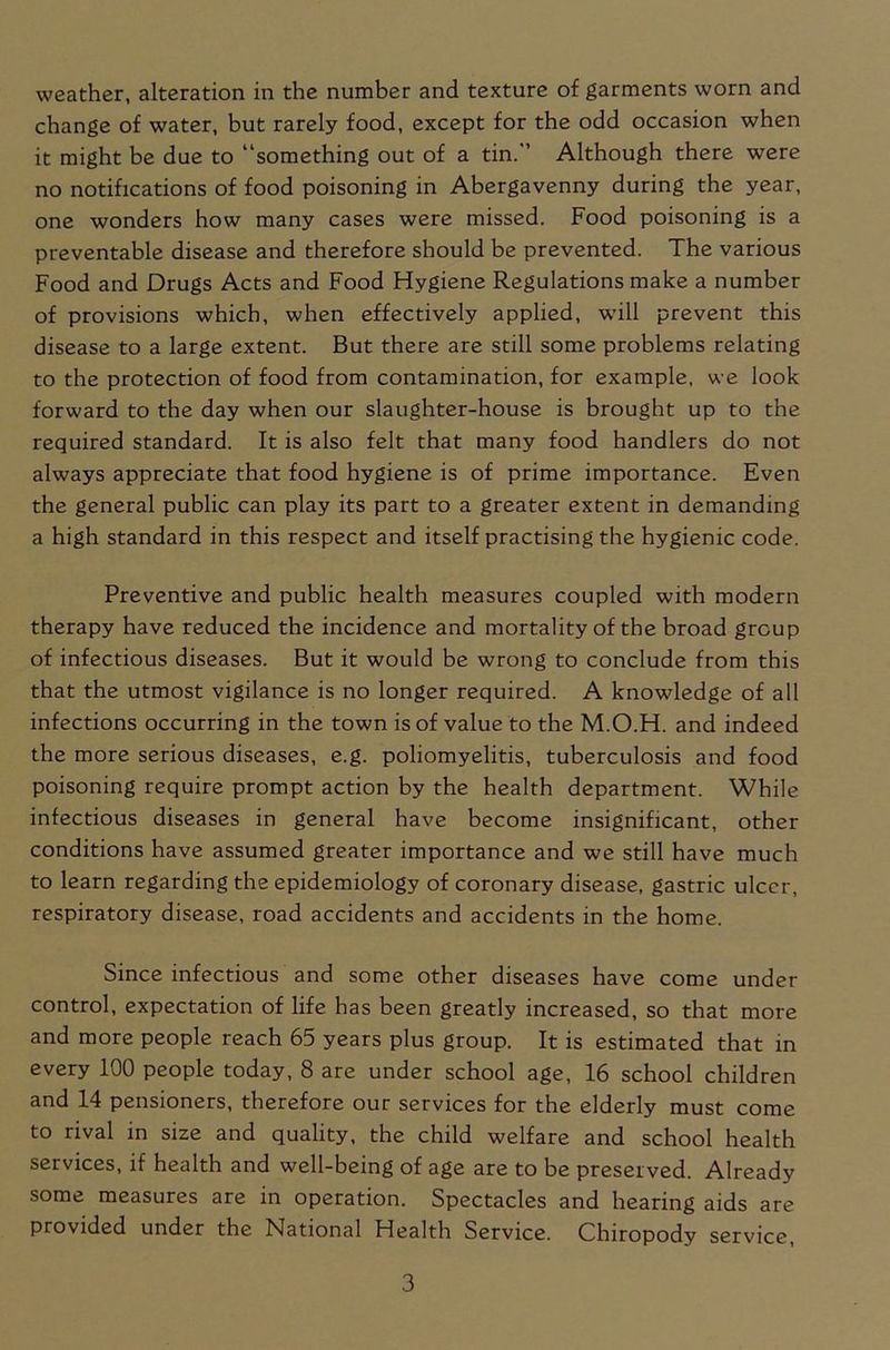 change of water, but rarely food, except for the odd occasion when it might be due to “something out of a tin. Although there were no notifications of food poisoning in Abergavenny during the year, one wonders how many cases were missed. Food poisoning is a preventable disease and therefore should be prevented. The various Food and Drugs Acts and Food Hygiene Regulations make a number of provisions which, when effectively applied, will prevent this disease to a large extent. But there are still some problems relating to the protection of food from contamination, for example, we look forward to the day when our slaughter-house is brought up to the required standard. It is also felt that many food handlers do not always appreciate that food hygiene is of prime importance. Even the general public can play its part to a greater extent in demanding a high standard in this respect and itself practising the hygienic code. Preventive and public health measures coupled with modern therapy have reduced the incidence and mortality of the broad group of infectious diseases. But it would be wrong to conclude from this that the utmost vigilance is no longer required. A knowledge of all infections occurring in the town is of value to the M.O.H. and indeed the more serious diseases, e.g. poliomyelitis, tuberculosis and food poisoning require prompt action by the health department. While infectious diseases in general have become insignificant, other conditions have assumed greater importance and we still have much to learn regarding the epidemiology of coronary disease, gastric ulcer, respiratory disease, road accidents and accidents in the home. Since infectious and some other diseases have come under control, expectation of life has been greatly increased, so that more and more people reach 65 years plus group. It is estimated that in every 100 people today, 8 are under school age, 16 school children and 14 pensioners, therefore our services for the elderly must come to rival in size and quality, the child welfare and school health services, if health and well-being of age are to be preserved. Already some measures are in operation. Spectacles and hearing aids are provided under the National Health Service. Chiropody service, 3