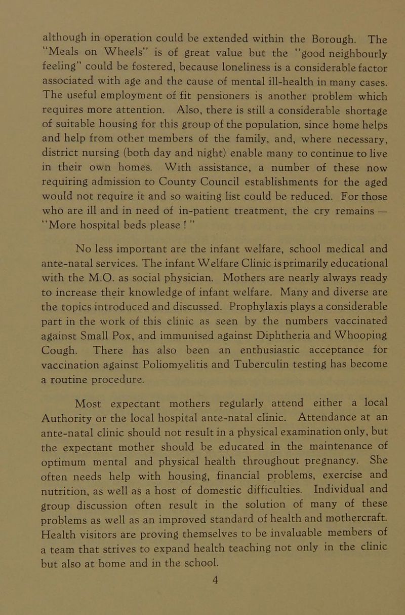 although in operation could be extended within the Borough. The “Meals on Wheels’’ is of great value but the “good neighbourly feeling” could be fostered, because loneliness is a considerable factor associated with age and the cause of mental ill-health in many cases. The useful employment of fit pensioners is another problem which requires more attention. Also, there is still a considerable shortage of suitable housing for this group of the population, since home helps and help from other members of the family, and, where necessary, district nursing (both day and night) enable many to continue to live in their own homes. With assistance, a number of these now requiring admission to County Council establishments for the aged would not require it and so waiting list could be reduced. For those who are ill and in need of in-patient treatment, the cry remains — “More hospital beds please ! ” No less important are the infant welfare, school medical and ante-natal services. The infant Welfare Clinic is primarily educational with the M.O. as social physician. Mothers are nearly always ready to increase their knowledge of infant welfare. Many and diverse are the topics introduced and discussed. Prophylaxis plays a considerable part in the work of this clinic as seen by the numbers vaccinated against Small Pox, and immunised against Diphtheria and Whooping Cough. There has also been an enthusiastic acceptance for vaccination against Poliomyelitis and Tuberculin testing has become a routine procedure. Most expectant mothers regularly attend either a local Authority or the local hospital ante-natal clinic. Attendance at an ante-natal clinic should not result in a physical examination only, but the expectant mother should be educated in the maintenance of optimum mental and physical health throughout pregnancy. She often needs help with housing, financial problems, exercise and nutrition, as well as a host of domestic difficulties. Individual and group discussion often result in the solution of many of these problems as well as an improved standard of health and mothercraft. Health visitors are proving themselves to be invaluable members of a team that strives to expand health teaching not only in the clinic but also at home and in the school.