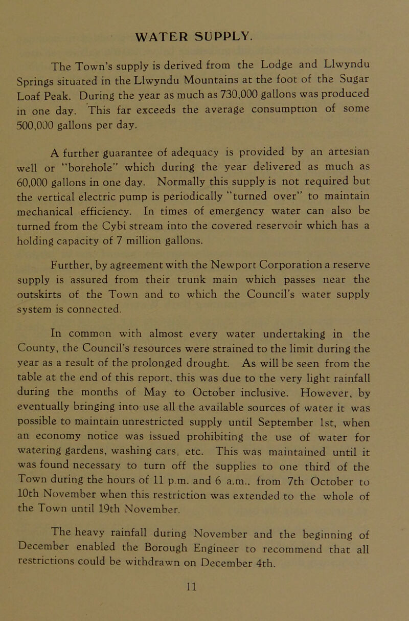 WATER SUPPLY. The Town’s supply is derived from the Lodge and Llwyndu Springs situated in the Llwyndu Mountains at the foot of the Sugar Loaf Peak. During the year as much as 730,000 gallons was produced in one day. This far exceeds the average consumption of some 500.000 gallons per day. A further guarantee of adequacy is provided by an artesian well or “borehole’’ which during the year delivered as much as 60.000 gallons in one day. Normally this supply is not required but the vertical electric pump is periodically “turned over’’ to maintain mechanical efficiency. In times of emergency water can also be turned from the Cybi stream into the covered reservoir which has a holding capacity of 7 million gallons. Further, by agreement with the Newport Corporation a reserve supply is assured from their trunk main which passes near the outskirts of the Town and to which the Council’s water supply system is connected. In common with almost every water undertaking in the County, the Council’s resources were strained to the limit during the year as a result of the prolonged drought. As will be seen from the table at the end of this report, this was due to the very light rainfall during the months of May to October inclusive. However, by eventually bringing into use all the available sources of water it was possible to maintain unrestricted supply until September 1st, when an economy notice was issued prohibiting the use of water for watering gardens, washing cars, etc. This was maintained until it was found necessary to turn off the supplies to one third of the Town during the hours of 11 p.m. and 6 a.m.. from 7th October to 10th November when this restriction was extended to the whole of the Town until 19th November. The heavy rainfall during November and the beginning of December enabled the Borough Engineer to recommend that all restrictions could be withdrawn on December 4th.