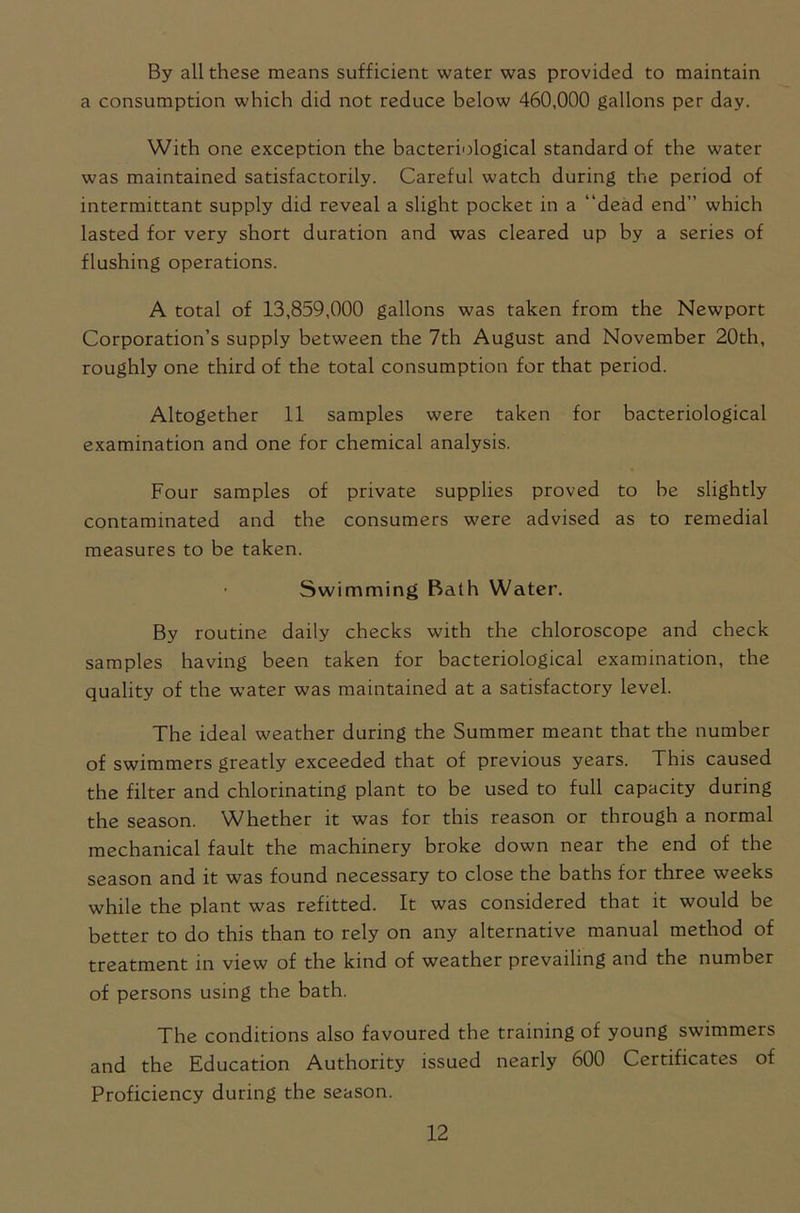 By all these means sufficient water was provided to maintain a consumption which did not reduce below 460,000 gallons per day. With one exception the bacteriological standard of the water was maintained satisfactorily. Careful watch during the period of intermittant supply did reveal a slight pocket in a dead end” which lasted for very short duration and was cleared up by a series of flushing operations. A total of 13,859,000 gallons was taken from the Newport Corporation’s supply between the 7th August and November 20th, roughly one third of the total consumption for that period. Altogether 11 samples were taken for bacteriological examination and one for chemical analysis. Four samples of private supplies proved to be slightly contaminated and the consumers were advised as to remedial measures to be taken. Swimming Bath Water. By routine daily checks with the chloroscope and check samples having been taken for bacteriological examination, the quality of the water was maintained at a satisfactory level. The ideal weather during the Summer meant that the number of swimmers greatly exceeded that of previous years. This caused the filter and chlorinating plant to be used to full capacity during the season. Whether it was for this reason or through a normal mechanical fault the machinery broke down near the end of the season and it was found necessary to close the baths for three weeks while the plant was refitted. It was considered that it would be better to do this than to rely on any alternative manual method of treatment in view of the kind of weather prevailing and the number of persons using the bath. The conditions also favoured the training of young swimmers and the Education Authority issued nearly 600 Certificates of Proficiency during the season.
