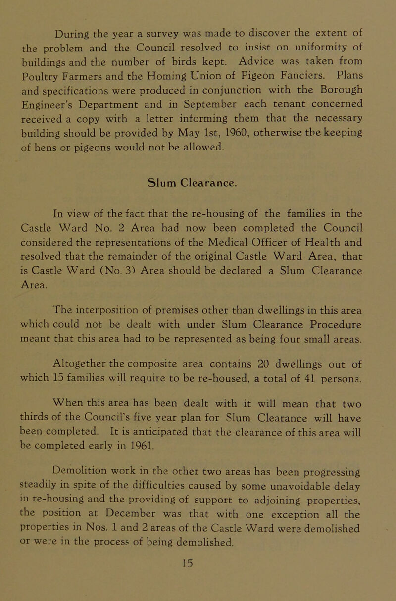 During the year a survey was made to discover the extent of the problem and the Council resolved to insist on uniformity of buildings and the number of birds kept. Advice was taken from Poultry Farmers and the Homing Union of Pigeon Fanciers. Plans and specifications were produced in conjunction with the Borough Engineer’s Department and in September each tenant concerned received a copy with a letter informing them that the necessary building should be provided by May 1st, 1960, otherwise the keeping of hens or pigeons would not be allowed. Slum Clearance. In view of the fact that the re-housing of the families in the Castle Ward No. 2 Area had now been completed the Council considered the representations of the Medical Officer of Health and resolved that the remainder of the original Castle Ward Area, that is Castle Ward (No. 31 Area should be declared a Slum Clearance Area. The interposition of premises other than dwellings in this area which could not be dealt with under Slum Clearance Procedure meant that this area had to be represented as being four small areas. Altogether the composite area contains 20 dwellings out of which 15 families will require to be re-housed, a total of 41 persons. When this area has been dealt with it will mean that two thirds of the Council’s five year plan for Slum Clearance will have been completed. It is anticipated that the clearance of this area will be completed early in 1961. Demolition work in the other two areas has been progressing steadily in spite of the difficulties caused by some unavoidable delay in re-housing and the providing of support to adjoining properties, the position at December was that with one exception all the properties in Nos. 1 and 2 areas of the Castle Ward were demolished or were in the process of being demolished.