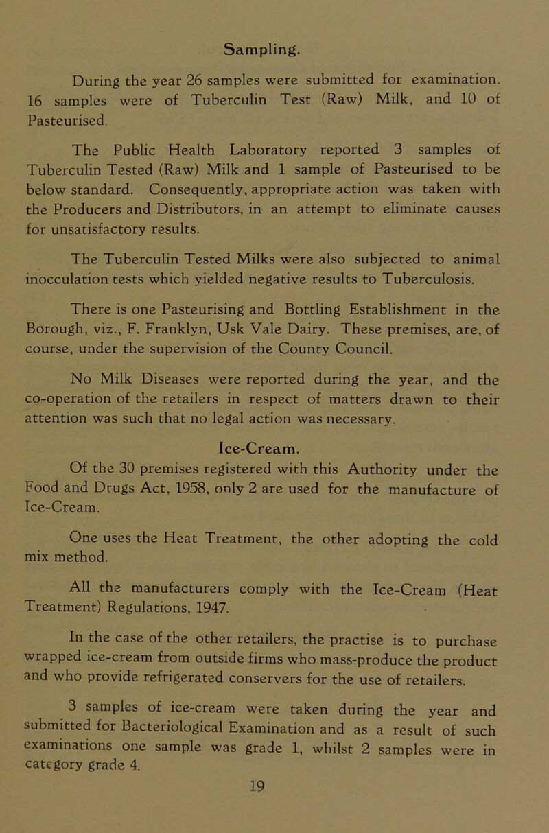 Sampling. During the year 26 samples were submitted for examination. 16 samples were of Tuberculin Test (Raw) Milk, and 10 of Pasteurised. The Public Health Laboratory reported 3 samples of Tuberculin Tested (Raw) Milk and 1 sample of Pasteurised to be below standard. Consequently, appropriate action was taken with the Producers and Distributors, in an attempt to eliminate causes for unsatisfactory results. The Tuberculin Tested Milks were also subjected to animal inocculation tests which yielded negative results to Tuberculosis. There is one Pasteurising and Bottling Establishment in the Borough, viz., F. Franklyn, Usk Vale Dairy. These premises, are, of course, under the supervision of the County Council. No Milk Diseases were reported during the year, and the co-operation of the retailers in respect of matters drawn to their attention was such that no legal action was necessary. Ice-Cream. Of the 30 premises registered with this Authority under the Food and Drugs Act, 1958, only 2 are used for the manufacture of Ice-Cream. One uses the Heat Treatment, the other adopting the cold mix method. All the manufacturers comply with the Ice-Cream (Heat Treatment) Regulations, 1947. In the case of the other retailers, the practise is to purchase wrapped ice-cream from outside firms who mass-produce the product and who provide refrigerated conservers for the use of retailers. 3 samples of ice-cream were taken during the year and submitted for Bacteriological Examination and as a result of such examinations one sample was grade 1, whilst 2 samples were in category grade 4.