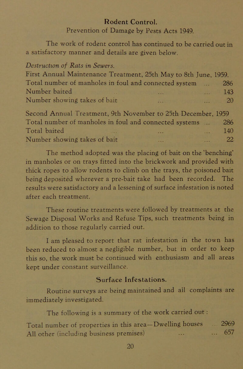 Rodent Control. Prevention of Damage by Pests Acts 1949. The work of rodent control has continued to be carried out in a satisfactory manner and details are given below. Destruction of Rats in Sewers. First Annual Maintenance Treatment, 25th May to 8th June, 1959. Total number of manholes in foul and connected system 286 Number baited ... ... 143 Number showing takes of bait ... ... 20 Second Annual Treatment, 9th November to 25th December, 1959 Total number of manholes in foul and connected systems ... 286 Total baited ... ... 140 Number showing takes of bait ... ... 22 The method adopted was the placing of bait on the ‘benching’ in manholes or on trays fitted into the brickwork and provided with thick ropes to allow rodents to climb on the trays, the poisoned bait being deposited wherever a pre-bait take had been recorded. The results were satisfactory and a lessening of surface infestation is noted after each treatment. These routine treatments were followed by treatments at the Sewage Disposal Works and Refuse Tips, such treatments being in addition to those regularly carried out. I am pleased to report that rat infestation in the town has been reduced to almost a negligible number, but in order to keep this so, the work must be continued with enthusiasm and all areas kept under constant surveillance. Surface Infestations. Routine surveys are being maintained and ail complaints are immediately investigated. The following is a summary of the work carried out: Total number of properties in this area—Dwelling houses 2969 All other (including business premises) ... • 657