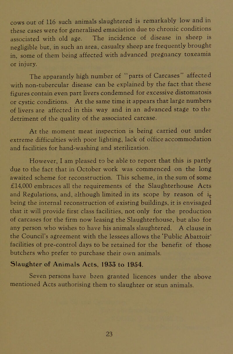 cows out of 116 such animals slaughtered is remarkably low and in these cases were for generalised emaciation due to chronic conditions associated with old age. The incidence of disease in sheep is negligible but, in such an area, casualty sheep are frequently brought in, some of them being affected with advanced pregnancy toxeamia or injury. The apparantly high number of parts of Carcases affected with non-tubercular disease can be explained by the fact that these figures contain even part livers condemned for excessive distomatosis or cystic conditions. At the same time it appears that large numbers of livers are affected in this way and in an advanced stage to the detriment of the quality of the associated carcase. At the moment meat inspection is being carried out under extreme difficulties with poor lighting, lack of office accommodation and facilities for hand-washing and sterilization. However, I am pleased to be able to report that this is partly due to the fact that in October work was commenced on the long awaited scheme for reconstruction. This scheme, in the sum of some £14,000 embraces all the requirements of the Slaughterhouse Acts and Regulations, and, although limited in its scope by reason of it being the internal reconstruction of existing buildings, it is envisaged that it will provide first class facilities, not only for the production of carcases for the firm now leasing the Slaughterhouse, but also for any person who wishes to have his animals slaughtered. A clause in the Council’s agreement with the lessees allows the ‘Public Abattoir’ facilities of pre-control days to be retained for the benefit of those butchers who prefer to purchase their own animals. Slaughter of Animals Acts, 1933 to 1954. Seven persons have been granted licences under the above mentioned Acts authorising them to slaughter or stun animals.