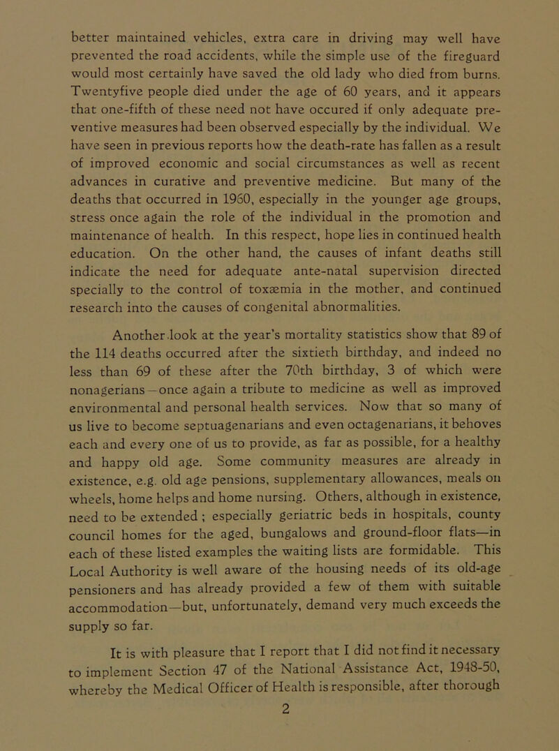 better maintained vehicles, extra care in driving may well have prevented the road accidents, while the simple use of the fireguard would most certainly have saved the old lady who died from burns. Twentyfive people died under the age of 60 years, and it appears that one-fifth of these need not have occured if only adequate pre- ventive measures had been observed especially by the individual. We have seen in previous reports how the death-rate has fallen as a result of improved economic and social circumstances as well as recent advances in curative and preventive medicine. But many of the deaths that occurred in 1960, especially in the younger age groups, stress once again the role of the individual in the promotion and maintenance of health. In this respect, hope lies in continued health education. On the other hand, the causes of infant deaths still indicate the need for adequate ante-natal supervision directed specially to the control of toxaemia in the mother, and continued research into the causes of congenital abnormalities. Another .look at the year’s mortality statistics show that 89 of the 114 deaths occurred after the sixtieth birthday, and indeed no less than 69 of these after the 70th birthday, 3 of which were nonagerians —once again a tribute to medicine as well as improved environmental and personal health services. Now that so many of us live to become septuagenarians and even octagenarians, it behoves each and every one of us to provide, as far as possible, for a healthy and happy old age. Some community measures are already in existence, e.g. old age pensions, supplementary allowances, meals on wheels, home helps and home nursing. Others, although in existence, need to be extended ; especially geriatric beds in hospitals, county council homes for the aged, bungalows and ground-floor flats—in each of these listed examples the waiting lists are formidable. This Local Authority is well aware of the housing needs of its old-age pensioners and has already provided a few of them with suitable accommodation—but, unfortunately, demand very much exceeds the supply so far. It is with pleasure that I report that I did not find it necessary to implement Section 47 of the National Assistance Act, 1948-50, whereby the Medical Officer of Health is responsible, after thorough