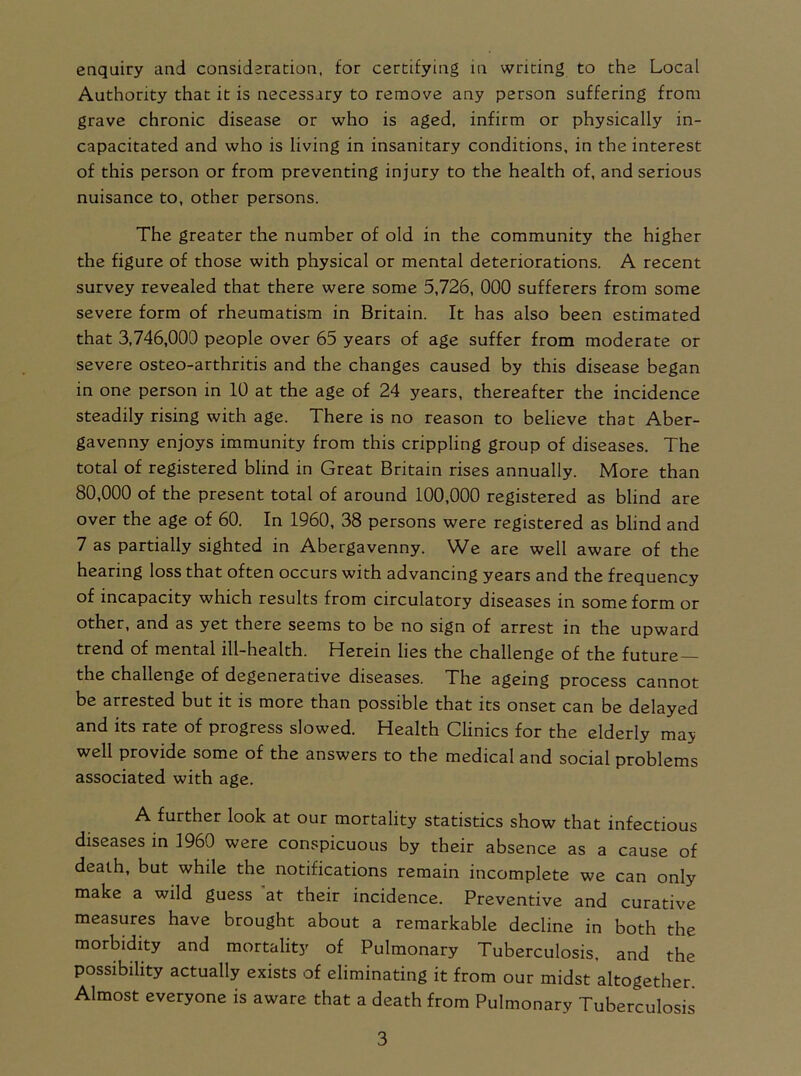 Authority that it is necessary to remove any person suffering from grave chronic disease or who is aged, infirm or physically in- capacitated and who is living in insanitary conditions, in the interest of this person or from preventing injury to the health of, and serious nuisance to, other persons. The greater the number of old in the community the higher the figure of those with physical or mental deteriorations. A recent survey revealed that there were some 5,726, 000 sufferers from some severe form of rheumatism in Britain. It has also been estimated that 3,746,000 people over 65 years of age suffer from moderate or severe osteo-arthritis and the changes caused by this disease began in one person in 10 at the age of 24 years, thereafter the incidence steadily rising with age. There is no reason to believe that Aber- gavenny enjoys immunity from this crippling group of diseases. The total of registered blind in Great Britain rises annually. More than 80,000 of the present total of around 100,000 registered as blind are over the age of 60. In 1960, 38 persons were registered as blind and 7 as partially sighted in Abergavenny. We are well aware of the hearing loss that often occurs with advancing years and the frequency of incapacity which results from circulatory diseases in some form or other, and as yet there seems to be no sign of arrest in the upward trend of mental ill-health. Herein lies the challenge of the future— the challenge of degenerative diseases. The ageing process cannot be arrested but it is more than possible that its onset can be delayed and its rate of progress slowed. Health Clinics for the elderly may well provide some of the answers to the medical and social problems associated with age. A further look at our mortality statistics show that infectious diseases in 1960 were conspicuous by their absence as a cause of death, but while the notifications remain incomplete we can only make a wild guess at their incidence. Preventive and curative measures have brought about a remarkable decline in both the morbidity and mortality of Pulmonary Tuberculosis, and the possibility actually exists of eliminating it from our midst altogether. Almost everyone is aware that a death from Pulmonary Tuberculosis 3