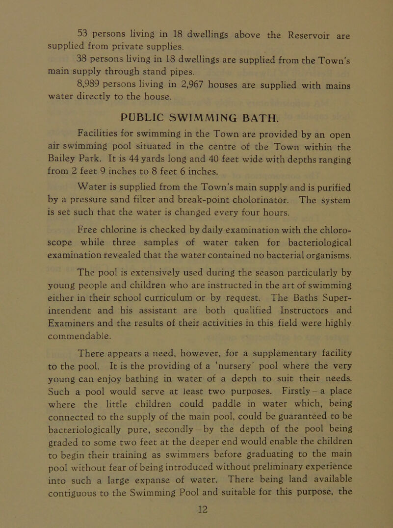 53 persons living in 18 dwellings above the Reservoir are supplied from private supplies. 38 persons living in 18 dwellings are supplied from the Town’s main supply through stand pipes. 8,989 persons living in 2,967 houses are supplied with mains water directly to the house. PUBLIC SWIMMING BATH. Facilities for swimming in the Town are provided by an open air swimming pool situated in the centre of the Town within the Bailey Park. It is 44 yards long and 40 feet wide with depths ranging from 2 feet 9 inches to 8 feet 6 inches. Water is supplied from the Town’s main supply and is purified by a pressure sand filter and break-point cholorinator. The system is set such that the water is changed every four hours. Free chlorine is checked by daily examination with the chloro- scope while three samples of water taken for bacteriological examination revealed that the water contained no bacterial organisms. The pool is extensively used during the season particularly by young people and children who are instructed in the art of swimming either in their school curriculum or by request. The Baths Super- intendent and his assistant are both qualified Instructors and Examiners and the results of their activities in this field were highly commendable. There appears a need, however, for a supplementary facility to the pool. It is the providing of a ‘nursery’ pool where the very young can enjoy bathing in water of a depth to suit their needs. Such a pool would serve at least two purposes. Firstly-a place where the little children could paddle in water which, being connected to the supply of the main pool, could be guaranteed to be bacteriologically pure, secondly-by the depth of the pool being graded to some two feet at the deeper end would enable the children to begin their training as swimmers before graduating to the main pool without fear of being introduced without preliminary experience into such a large expanse of water. There being land available contiguous to the Swimming Pool and suitable for this purpose, the