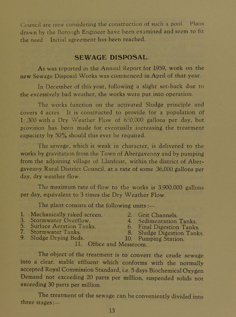 Council are now considering the construction of such a pool. Plans drawn by the Borough Engineer have been examined and seem to fit the need Initial agreement has been reached. SEWAGE DISPOSAL. As was reported in the Annual Report for 1959, work on the new Sewage Disposal Works was commenced in April of that year. In December of this year, following a slight set-back due to the excessively bad weather, the works were put into operation. The works function on the activated Sludge principle and covers 4 acres. It is constructed to provide for a population of l:,300 witha Dry Weather Flow of 650,000 gallons per day, but provision has been made for eventually increasing the treatment capacicty by 50% should this ever be required. The sewage, which is weak in character, is delivered to the works by gravitation from the Town of Abergavenny and by pumping from the adjoining village of Llanfoist, within the district of Aber- gavenny Rural District Council, at a rate of some 36,000 gallons per day, dry weather flow. The maximum rate of flow to the works is 3,900,000 gallons per day, equivalent to 3 times the Dry Weather Flow. The plant consists of the following units :— 1. Mechanically raked screen. 2. Grit Channels. 3. Stormwater Overflow. 4. Sedimentation Tanks. 5. Surface Aeration Tanks. 6. Final Digestion Tanks. The object of the treatment is to convert the crude sewage into a clear, stable effluent which conforms with the normally accepted Royal Commission Standard, i.e. 5 days Biochemical Oxygen Demand not exceeding 20 parts per million, suspended solids not exceeding 30 parts per million. The treatment of the sewage can be conveniently divided into three stages:— 7. Stormwater Tanks. 9. Sludge Drying Beds. 8. Sludge Digestion Tanks. 10. Pumping Station. 11. Office and Messroom.