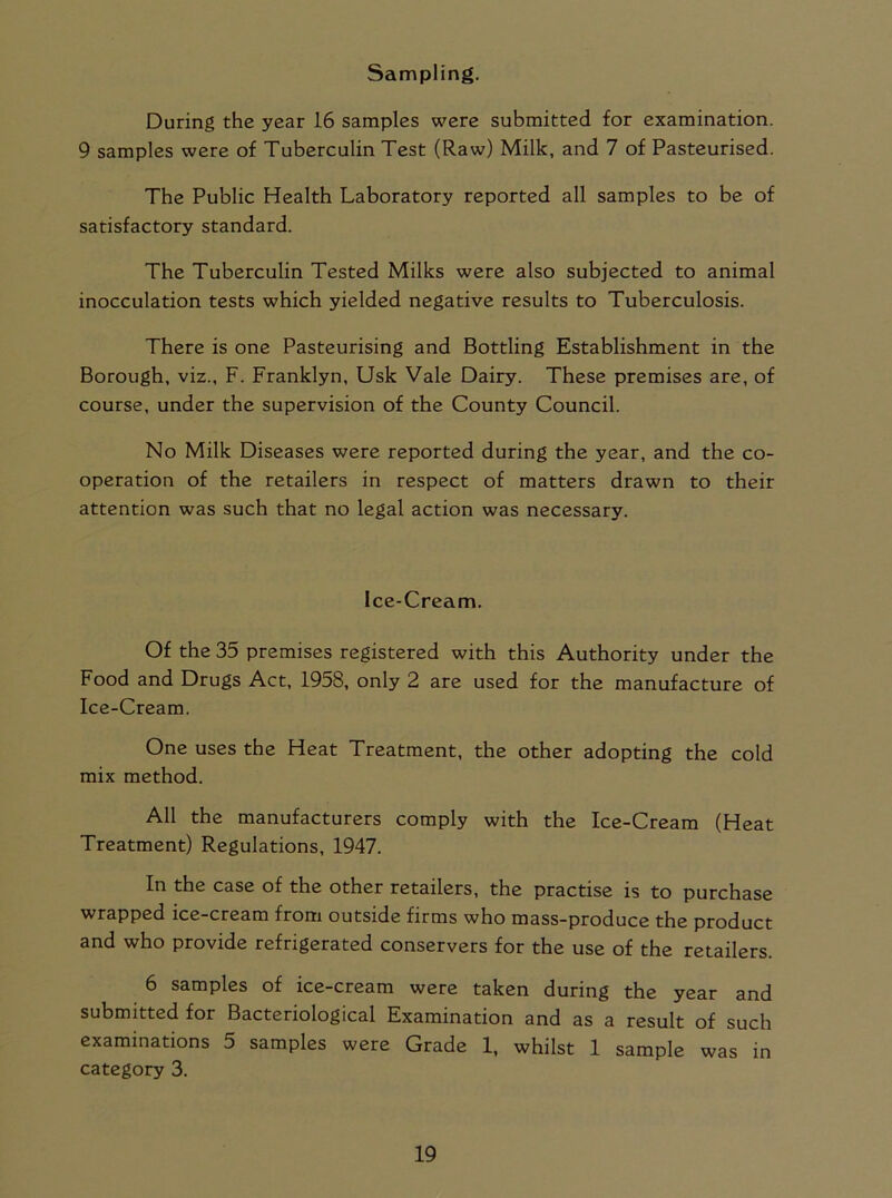 Sampling. During the year 16 samples were submitted for examination. 9 samples were of Tuberculin Test (Raw) Milk, and 7 of Pasteurised. The Public Health Laboratory reported all samples to be of satisfactory standard. The Tuberculin Tested Milks were also subjected to animal inocculation tests which yielded negative results to Tuberculosis. There is one Pasteurising and Bottling Establishment in the Borough, viz., F. Franklyn, Usk Vale Dairy. These premises are, of course, under the supervision of the County Council. No Milk Diseases were reported during the year, and the co- operation of the retailers in respect of matters drawn to their attention was such that no legal action was necessary. Ice-Cream. Of the 35 premises registered with this Authority under the Food and Drugs Act, 1958, only 2 are used for the manufacture of Ice-Cream. One uses the Heat Treatment, the other adopting the cold mix method. All the manufacturers comply with the Ice-Cream (Heat Treatment) Regulations, 1947. In the case of the other retailers, the practise is to purchase wrapped ice-cream from outside firms who mass-produce the product and who provide refrigerated conserves for the use of the retailers. 6 samples of ice-cream were taken during the year and submitted for Bacteriological Examination and as a result of such examinations 5 samples were Grade 1, whilst 1 sample was in category 3.