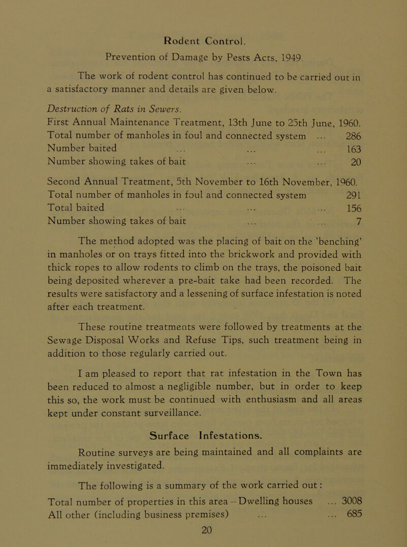 Rodent Control. Prevention of Damage by Pests Acts, 1949. The work of rodent control has continued to be carried out in a satisfactory manner and details are given below. Destruction of Rats in Senders. First Annual Maintenance Treatment, 13th June to 25th June, 1960. Total number of manholes in foul and connected system 286 Number baited ... ... ... 163 Number showing takes of bait ... ... 20 Second Annual Treatment, 5th November to 16th November, 1960. Total number of manholes in foul and connected system 291 Total baited ... ... ... 156 Number showing takes of bait ... ... 7 The method adopted was the placing of bait on the ‘benching’ in manholes or on trays fitted into the brickwork and provided with thick ropes to allow rodents to climb on the trays, the poisoned bait being deposited wherever a pre-bait take had been recorded. The results were satisfactory and a lessening of surface infestation is noted after each treatment. These routine treatments were followed by treatments at the Sewage Disposal Works and Refuse Tips, such treatment being in addition to those regularly carried out. I am pleased to report that rat infestation in the Town has been reduced to almost a negligible number, but in order to keep this so, the work must be continued with enthusiasm and all areas kept under constant surveillance. Surface Infestations. Routine surveys are being maintained and all complaints are immediately investigated. The following is a summary of the work carried out: Total number of properties in this area - Dwelling houses ... 3008 All other (including business premises) ... ... 685