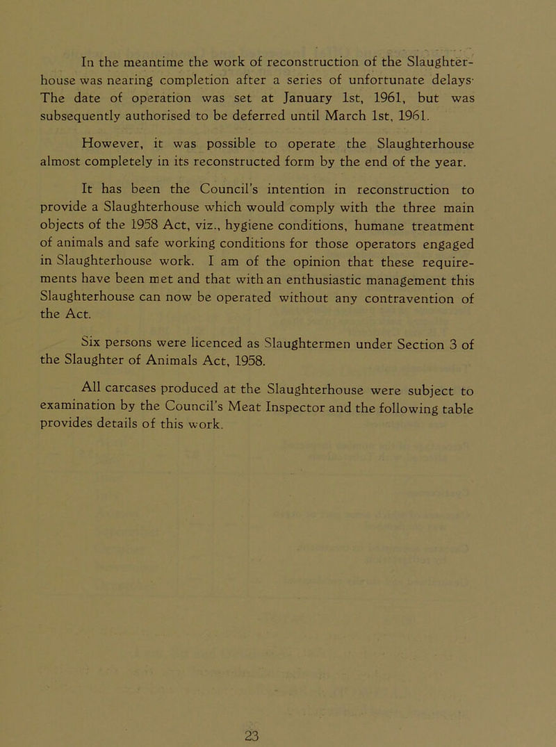 In the meantime the work of reconstruction of the Slaughter- house was nearing completion after a series of unfortunate delays- The date of operation was set at January 1st, 1961, but was subsequently authorised to be deferred until March 1st, 1961. However, it was possible to operate the Slaughterhouse almost completely in its reconstructed form by the end of the year. It has been the Council’s intention in reconstruction to provide a Slaughterhouse which would comply with the three main objects of the 1958 Act, viz., hygiene conditions, humane treatment of animals and safe working conditions for those operators engaged in Slaughterhouse work. I am of the opinion that these require- ments have been met and that with an enthusiastic management this Slaughterhouse can now be operated without any contravention of the Act. Six persons were licenced as Slaughtermen under Section 3 of the Slaughter of Animals Act, 1958. All carcases produced at the Slaughterhouse were subject to examination by the Council’s Meat Inspector and the following table provides details of this work.