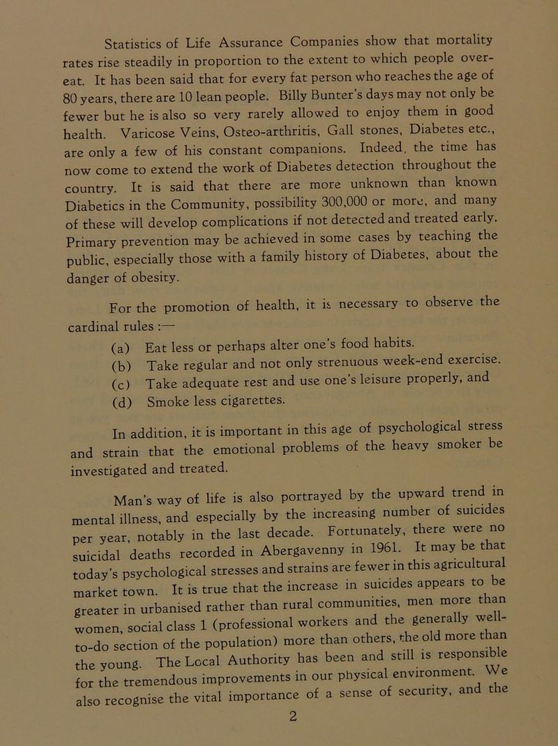 Statistics of Life Assurance Companies show that mortality rates rise steadily in proportion to the extent to which people over- eat. It has been said that for every fat person who reaches the age of 80 years, there are 10 lean people. Billy Bunter’s days may not only be fewer but he is also so very rarely allowed to enjoy them in good health. Varicose Veins, Osteo-arthritis, Gall stones, Diabetes etc., are only a few of his constant companions. Indeed, the time has now come to extend the work of Diabetes detection throughout the country. It is said that there are more unknown than known Diabetics in the Community, possibility 300,000 or more, and many of these will develop complications if not detected and treated eaily. Primary prevention may be achieved in some cases by teaching the public, especially those with a family history of Diabetes, about the danger of obesity. For the promotion of health, it is necessary to observe the cardinal rules:— (a) Eat less or perhaps alter one’s food habits. (b) Take regular and not only strenuous week-end exercise. (c) Take adequate rest and use one’s leisure properly, and (d) Smoke less cigarettes. In addition, it is important in this age of psychological stress and strain that the emotional problems of the heavy smoker be investigated and treated. Man’s way of life is also portrayed by the upward trend m mental illness, and especially by the increasing number of suicides per year, notably in the last decade. Fortunately, there were no suicidal deaths recorded in Abergavenny in 1961. It may be that today’s psychological stresses and strains are fewer m this agriculture market town. It is true that the increase in suicides appears to e greater in urbanised rather than rural communities, men more than women, social class 1 (professional workers and the generally we 11- to-do section of the population) more than others, the old more tha the young The Local Authority has been and still is responsible for the tremendous improvements in our physical environment. We also recognise the vital importance of a sense of security, and the