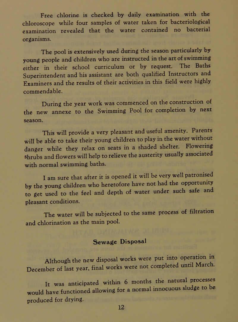 Free chlorine is checked by daily examination with the chloroscope while four samples of water taken for bacteriological examination revealed that the water contained no bacterial organisms. The pool is extensively used during the season particularly by young people and children who are instructed in the art of swimming either in their school curriculum or by request. The Baths Superintendent and his assistant are both qualified Instructors and Examiners and the results of their activities in this field were highly commendable. During the year work was commenced on the construction of the new annexe to the Swimming Pool for completion by next season. This will provide a very pleasant and useful amenity. Parents will be able to take their young children to play in the water without danger while they relax on seats in a shaded shelter. Flowering shrubs and flowers will help to relieve the austerity usually associated with normal swimming baths. I am sure that after it is opened it will be very well patronised by the young children who heretofore have not had the opportunity to get used to the feel and depth of water under such safe and pleasant conditions. The water will be subjected to the same process of filtration and chlorination as the main pool. Sewage Disposal Although the new disposal works were put into operation m December of last year, final works were not completed until March. It was anticipated within 6 months the natural processes would have functioned allowing for a normal innocuous sludge to be produced for drying.