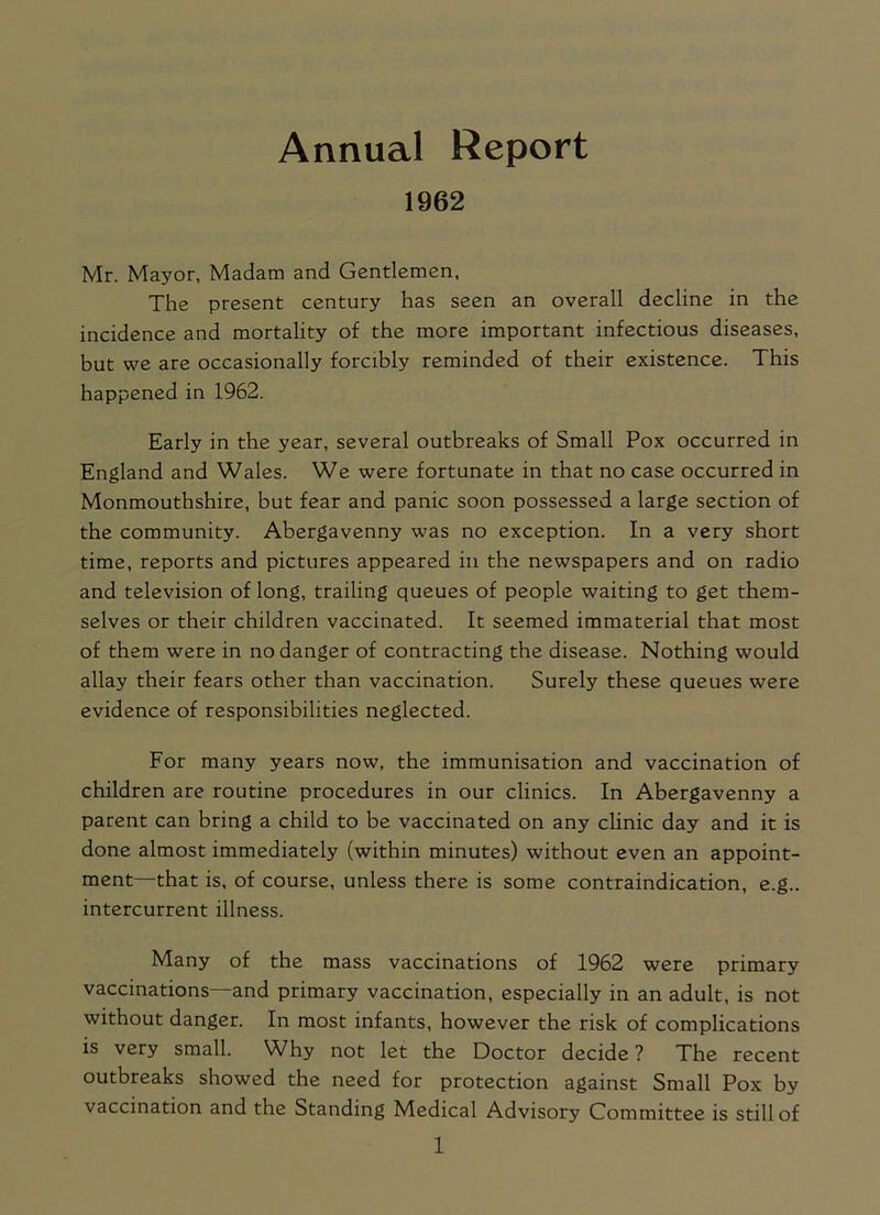 1962 Mr. Mayor, Madam and Gentlemen, The present century has seen an overall decline in the incidence and mortality of the more important infectious diseases, but we are occasionally forcibly reminded of their existence. This happened in 1962. Early in the year, several outbreaks of Small Pox occurred in England and Wales. We were fortunate in that no case occurred in Monmouthshire, but fear and panic soon possessed a large section of the community. Abergavenny was no exception. In a very short time, reports and pictures appeared in the newspapers and on radio and television of long, trailing queues of people waiting to get them- selves or their children vaccinated. It seemed immaterial that most of them were in no danger of contracting the disease. Nothing would allay their fears other than vaccination. Surely these queues were evidence of responsibilities neglected. For many years now, the immunisation and vaccination of children are routine procedures in our clinics. In Abergavenny a parent can bring a child to be vaccinated on any clinic day and it is done almost immediately (within minutes) without even an appoint- ment—that is, of course, unless there is some contraindication, e.g.. intercurrent illness. Many of the mass vaccinations of 1962 were primary vaccinations—and primary vaccination, especially in an adult, is not without danger. In most infants, however the risk of complications is very small. Why not let the Doctor decide ? The recent outbreaks showed the need for protection against Small Pox by vaccination and the Standing Medical Advisory Committee is still of