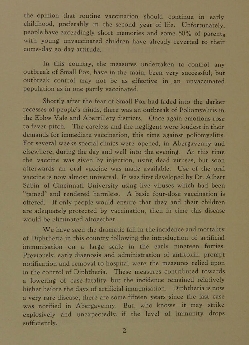 the opinion that routine vaccination should continue in early childhood, preferably in the second year of life. Unfortunately, people have exceedingly short memories and some 50% of parents with young unvaccinated children have already reverted to their come-day go-day attitude. In this country, the measures undertaken to control any outbreak of Small Pox, have in the main, been very successful, but outbreak control may not be as effective in an unvaccinated population as in one partly vaccinated. Shortly after the fear of Small Pox had faded into the darker recesses of people’s minds, there was an outbreak of Poliomyelitis in the Ebbw Vale and Abertillery districts. Once again emotions rose to fever-pitch. The careless and the negligent were loudest in their demands for immediate vaccination, this time against poliomyelitis. For several weeks special clinics were opened, in Abergavenny and elsewhere, during the day and well into the evening. At this time the vaccine was given by injection, using dead viruses, but soon afterwards an oral vaccine was made available. Use of the oral vaccine is now almost universal. It was first developed by Dr. Albert Sabin of Cincinnati University using live viruses which had been “tamed” and rendered harmless. A basic four-dose vaccination is offered. If only people would ensure that they and their children are adequately protected by vaccination, then in time this disease would be eliminated altogether. We have seen the dramatic fall in the incidence and mortality of Diphtheria in this country following the introduction of artificial immunisation on a large scale in the early nineteen forties. Previously, early diagnosis and administration of antitoxin, prompt notification and removal to hospital were the measures relied upon in the control of Diphtheria. These measures contributed towards a lowering of case-fatality but the incidence remained relatively higher before the days of artificial immunisation. Diphtheria is now a very rare disease, there are some fifteen years since the last case was notified in Abergavenny. But, who knows it may strike explosively and unexpectedly, if the level of immunity drops sufficiently.