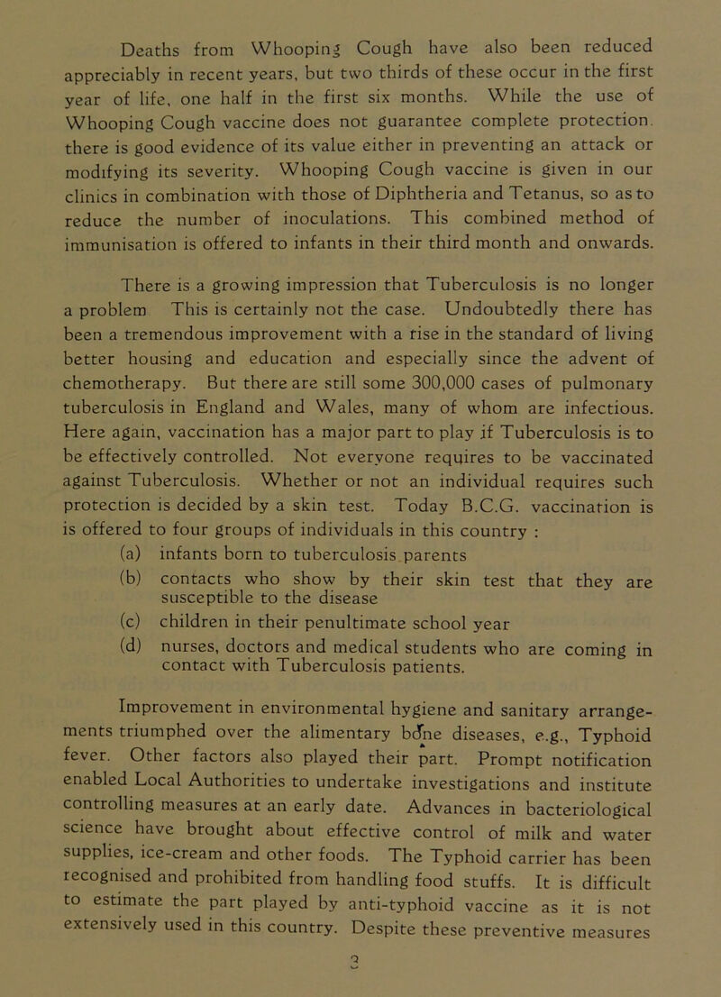 Deaths from Whooping Cough have also been reduced appreciably in recent years, but two thirds of these occur in the first year of life, one half in the first six months. While the use of Whooping Cough vaccine does not guarantee complete protection, there is good evidence of its value either in preventing an attack or modifying its severity. Whooping Cough vaccine is given in our clinics in combination with those of Diphtheria and Tetanus, so as to reduce the number of inoculations. This combined method of immunisation is offered to infants in their third month and onwards. There is a growing impression that Tuberculosis is no longer a problem This is certainly not the case. Undoubtedly there has been a tremendous improvement with a rise in the standard of living better housing and education and especially since the advent of chemotherapy. But there are still some 300,000 cases of pulmonary tuberculosis in England and Wales, many of whom are infectious. Here again, vaccination has a major part to play if Tuberculosis is to be effectively controlled. Not everyone requires to be vaccinated against Tuberculosis. Whether or not an individual requires such protection is decided by a skin test. Today B.C.G. vaccination is is offered to four groups of individuals in this country : (a) infants born to tuberculosis parents (b) contacts who show by their skin test that they are susceptible to the disease (c) children in their penultimate school year (d) nurses, doctors and medical students who are coming in contact with Tuberculosis patients. Improvement in environmental hygiene and sanitary arrange- ments triumphed over the alimentary bdne diseases, e.g., Typhoid fever. Other factors also played their part. Prompt notification enabled Local Authorities to undertake investigations and institute controlling measures at an early date. Advances in bacteriological science have brought about effective control of milk and water supplies, ice-cream and other foods. The Typhoid carrier has been recognised and prohibited from handling food stuffs. It is difficult to estimate the part played by anti-typhoid vaccine as it is not extensively used in this country. Despite these preventive measures