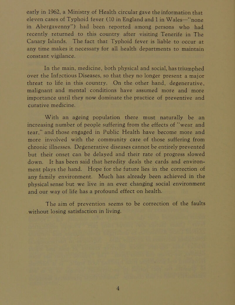 early in 1962, a Ministry of Health circular gave the information that eleven cases of Typhoid fever (10 in England and 1 in Wales—“none in Abergavenny”) had been reported among persons who had recently returned to this country after visiting Tenerife in The Canary Islands. The fact that Typhoid fever is liable to occur at any time makes it necessary for all health departments to maintain constant vigilance. In the main, medicine, both physical and social, has triumphed over the Infectious Diseases, so that they no longer present a major threat to life in this country. On the other hand, degenerative, malignant and mental conditions have assumed more and more importance until they now dominate the practice of preventive and curative medicine. With an ageing population there must naturally be an increasing number of people suffering from the effects of “wear and tear,” and those engaged in Public Health have become more and more involved with the community care of those suffering from chronic illnesses. Degenerative diseases cannot be entirely prevented but their onset can be delayed and their rate of progress slowed down. It has been said that heredity deals the cards and environ- ment plays the hand. Hope for the future lies in the correction of any family environment. Much has already been achieved in the physical sense but we live in an ever changing social environment and our way of life has a profound effect on health. The aim of prevention seems to be correction of the faults without losing satisfaction in living.