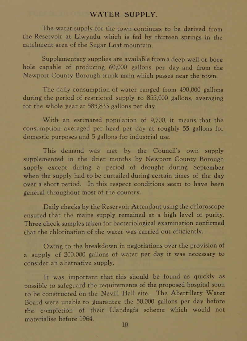WATER SUPPLY. The water supply for the town continues to be derived from the Reservoir at Llwyndu which is fed by thirteen springs in the catchment area of the Sugar Loaf mountain. Supplementary supplies are available from a deep well or bore hole capable of producing 60,000 gallons per day and from the Newport County Borough trunk main which passes near the town. The daily consumption of water ranged from 490,000 gallons during the period of restricted supply to 855,000 gallons, averaging for the whole year at 585,833 gallons per day. With an estimated population of 9,700, it means that the consumption averaged per head per day at roughly 55 gallons for domestic purposes and 5 gallons for industrial use. This demand was met by the Council's own supply supplemented in the drier months by Newport County Borough supply except during a period of drought during September when the supply had to be curtailed during certain times of the day over a short period. In this respect conditions seem to have been general throughout most of the country. Daily checks by the Reservoir Attendant using the chloroscope ensured that the mains supply remained at a high level of purity. Three check samples taken for bacteriological examination confirmed that the chlorination of the water was carried out efficiently. Owing to the breakdown in negotiations over the provision of a supply of 200,000 gallons of water per day it was necessary to consider an alternative supply. It was important that this should be found as quickly as possible to safeguard the requirements of the proposed hospital soon to be constructed on the Nevill Hall site. The Abertillery Water Board were unable to guarantee the 50,000 gallons per day before the completion of their Llandegfa scheme which would not materialise before 1964.