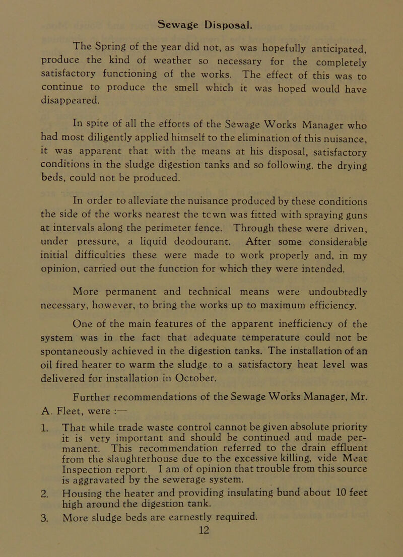 Sewage Disposal. The Spring of the year did not, as was hopefully anticipated, produce the kind of weather so necessary for the completely satisfactory functioning of the works. The effect of this was to continue to produce the smell which it was hoped would have disappeared. In spite of all the efforts of the Sewage Works Manager who had most diligently applied himself to the elimination of this nuisance, it was apparent that with the means at his disposal, satisfactory conditions in the sludge digestion tanks and so following, the drying beds, could not be produced. In order to alleviate the nuisance produced by these conditions the side of the works nearest the tcwn was fitted with spraying guns at intervals along the perimeter fence. Through these were driven, under pressure, a liquid deodourant. After some considerable initial difficulties these were made to work properly and, in my opinion, carried out the function for which they were intended. More permanent and technical means were undoubtedly necessary, however, to bring the works up to maximum efficiency. One of the main features of the apparent inefficiency of the system was in the fact that adequate temperature could not be spontaneously achieved in the digestion tanks. The installation of an oil fired heater to warm the sludge to a satisfactory heat level was delivered for installation in October. Further recommendations of the Sewage Works Manager, Mr. A. Fleet, were :— 1. That while trade waste control cannot be given absolute priority it is very important and should be continued and made per- manent. This recommendation referred to the drain effluent from the slaughterhouse due to the excessive killing, vide Meat Inspection report. I am of opinion that trouble from this source is aggravated by the sewerage system. 2. Housing the heater and providing insulating bund about 10 feet high around the digestion tank. 3. More sludge beds are earnestly required.