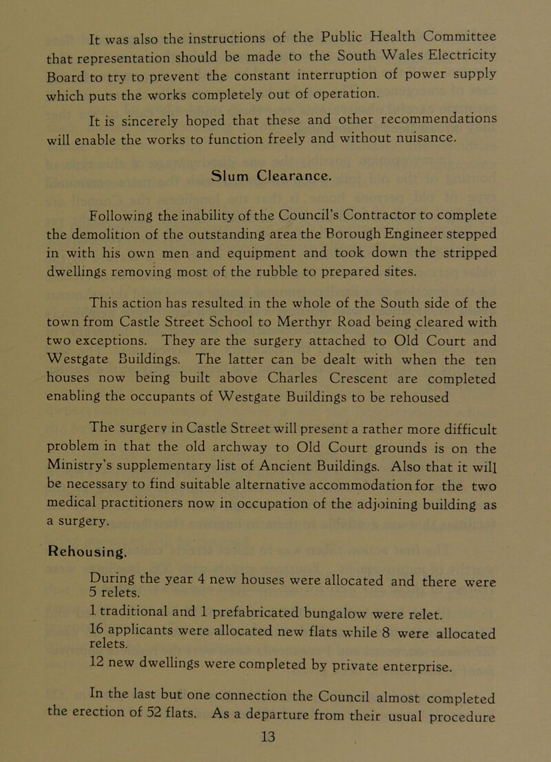 It was also the instructions of the Public Health Committee that representation should be made to the South Wales Electricity Board to try to prevent the constant interruption of power supply which puts the works completely out of operation. It is sincerely hoped that these and other recommendations will enable the works to function freely and without nuisance. Slum Clearance. Following the inability of the Council’s Contractor to complete the demolition of the outstanding area the Borough Engineer stepped in with his own men and equipment and took down the stripped dwellings removing most of the rubble to prepared sites. This action has resulted in the whole of the South side of the town from Castle Street School to Merthyr Road being cleared with two exceptions. They are the surgery attached to Old Court and Westgate Buildings. The latter can be dealt with when the ten houses now being built above Charles Crescent are completed enabling the occupants of Westgate Buildings to be rehoused The surgery in Castle Street will present a rather more difficult problem in that the old archway to Old Court grounds is on the Ministry’s supplementary list of Ancient Buildings. Also that it will be necessary to find suitable alternative accommodation for the two medical practitioners now in occupation of the adjoining building as a surgery. Rehousing. During the year 4 new houses were allocated and there were 5 relets. 1 traditional and 1 prefabricated bungalow were relet. 16 applicants were allocated new flats while 8 were allocated relets. 12 new dwellings were completed by private enterprise. In the last but one connection the Council almost completed the erection of 52 flats. As a departure from their usual procedure
