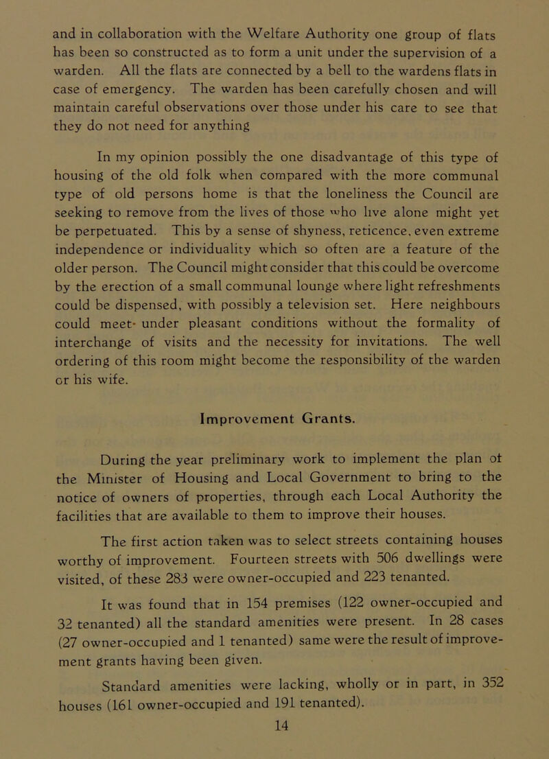 and in collaboration with the Welfare Authority one group of flats has been so constructed as to form a unit under the supervision of a warden. All the flats are connected by a bell to the wardens flats in case of emergency. The warden has been carefully chosen and will maintain careful observations over those under his care to see that they do not need for anything In my opinion possibly the one disadvantage of this type of housing of the old folk when compared with the more communal type of old persons home is that the loneliness the Council are seeking to remove from the lives of those 'ho live alone might yet be perpetuated. This by a sense of shyness, reticence, even extreme independence or individuality which so often are a feature of the older person. The Council might consider that this could be overcome by the erection of a small communal lounge where light refreshments could be dispensed, with possibly a television set. Here neighbours could meet- under pleasant conditions without the formality of interchange of visits and the necessity for invitations. The well ordering of this room might become the responsibility of the warden or his wife. Improvement Grants. During the year preliminary work to implement the plan of the Minister of Housing and Local Government to bring to the notice of owners of properties, through each Local Authority the facilities that are available to them to improve their houses. The first action taken was to select streets containing houses worthy of improvement. Fourteen streets with 506 dwellings were visited, of these 283 were owner-occupied and 223 tenanted. It was found that in 154 premises (122 owner-occupied and 32 tenanted) all the standard amenities were present. In 28 cases (27 owner-occupied and 1 tenanted) same were the result of improve- ment grants having been given. Standard amenities were lacking, wholly or in part, in 352 houses (161 owner-occupied and 191 tenanted).