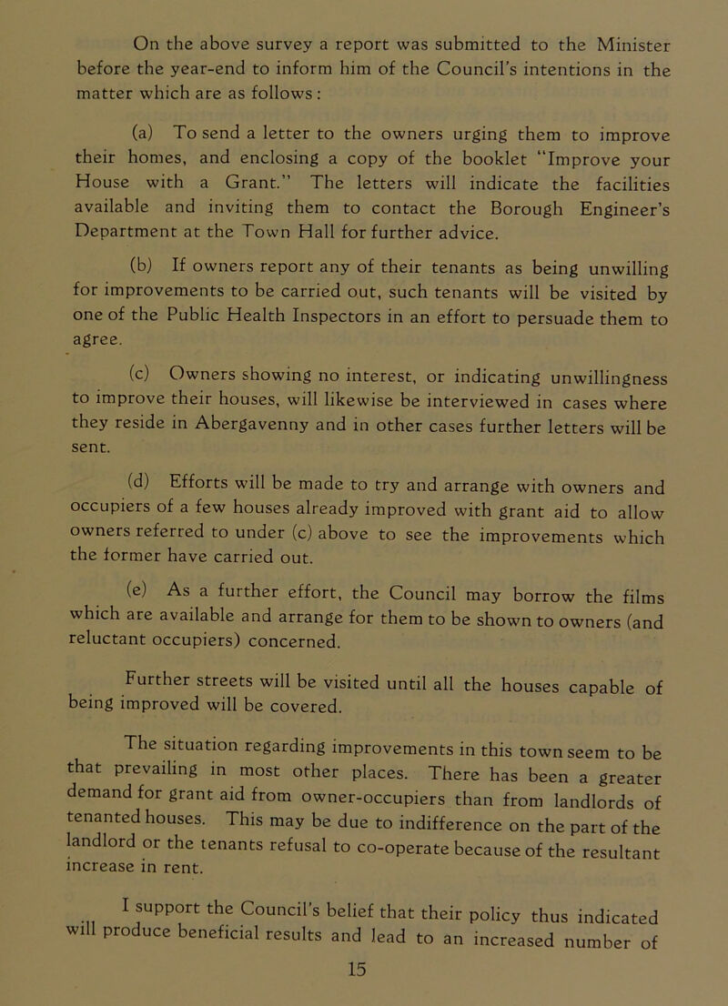 On the above survey a report was submitted to the Minister before the year-end to inform him of the Council’s intentions in the matter which are as follows : (a) To send a letter to the owners urging them to improve their homes, and enclosing a copy of the booklet “Improve your House with a Grant.” The letters will indicate the facilities available and inviting them to contact the Borough Engineer’s Department at the Town Hall for further advice. (b) If owners report any of their tenants as being unwilling for improvements to be carried out, such tenants will be visited by one of the Public Health Inspectors in an effort to persuade them to agree. (c) Owners showing no interest, or indicating unwillingness to improve their houses, will likewise be interviewed in cases where they reside in Abergavenny and in other cases further letters will be sent. (d) Efforts will be made to try and arrange with owners and occupiers of a few houses already improved with grant aid to allow owners referred to under (c) above to see the improvements which the former have carried out. (e) As a further effort, the Council may borrow the films which are available and arrange for them to be shown to owners (and reluctant occupiers) concerned. Further streets will be visited until all the houses capable of being improved will be covered. The situation regarding improvements in this town seem to be that prevailing in most other places. There has been a greater demand for grant aid from owner-occupiers than from landlords of tenanted houses. This may be due to indifference on the part of the landlord or the tenants refusal to co-operate because of the resultant increase in rent. I support the Council’s belief that their policy thus indicated will produce beneficial results and lead to an increased number of