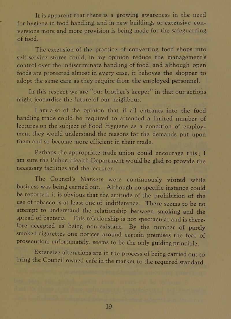 It is apparent that there is a growing awareness in the need for hygiene in food handling, and in new buildings or extensive con- versions more and more provision is being made for the safeguarding of food. The extension of the practice of converting food shops into self-service stores could, in my opinion reduce the management’s control over the indiscriminate handling of food, and although open foods are protected almost in every case, it behoves the shopper to adopt the same care as they require from the employed personnel. In this respect we are “our brother’s keeper’’ in that our actions might jeopardise the future of our neighbour. I am also of the opinion that if all entrants into the food handling trade could be required to attended a limited number of lectures on the subject of Food Hygiene as a condition of employ- ment they would understand the reasons for the demands put upon them and so become more efficient in their trade. Perhaps the appropriate trade union could encourage this ; I am sure the Public Health Department would be glad to provide the necessary facilities and the lecturer. The Council’s Markets were continuously visited while business was being carried out. Although no specific instance could be reported, it is obvious that the attitude of the prohibition of the use of tobacco is at least one of indifference. There seems to be no attempt to understand the relationship between smoking and the spread of bacteria. This relationship is not spectacular and is there- fore accepted as being non-existant. By the number of partly smoked cigarettes one notices around certain premises the fear of piosecution, unfortunately, seems to be the only guiding principle. Extensive alterations are in the process of being carried out to bring the Council owned cafe in the market to the required standard.