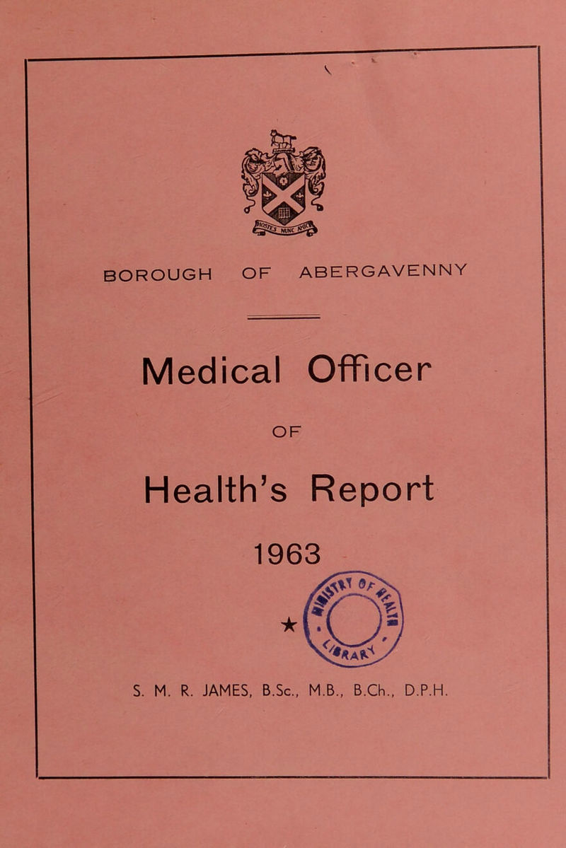 V BOROUGH OF ABERGAVENNY Medical Officer OF Health’s Report 1963 S. M. R. JAMES, B.Sc., M.B., B.Ch., D.P.H.
