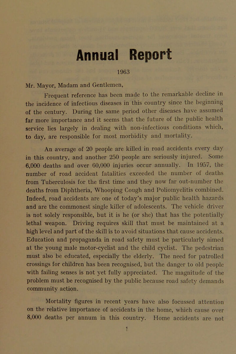 Annual Report 1963 Mr. Mayor, Madam and Gentlemen, Frequent reference has been made to the remarkable decline in the incidence of infectious diseases in this country since the beginning of the century. During the same period other diseases have assumed far more importance and it seems that the future of the public health service lies largely in dealing with non-infectious conditions which, to day, are responsible for most morbidity and mortality. An average of 20 people are killed in road accidents every day in this country, and another 250 people are seriously injured. Some 6.000 deaths and over 60,000 injuries occur annually. In 1957, the number of road accident fatalities exceeded the number of deaths from Tuberculosis for the first time and they now far out-number the deaths from Diphtheria, Whooping Cough and Poliomyelitis combined. Indeed, road accidents are one of today’s major public health hazards and are the commonest single killer of adolescents. The vehicle driver is not solely responsible, but it is he (or she) that has the potentially lethal weapon. Driving requires skill that must be maintained at a high level and part of the skill is to avoid situations that cause accidents. Education and propaganda in road safety must be particularly aimed at the young male motor-cyclist and the child cyclist. The pedestrian must also be educated, especially the elderly. The need for patrolled crossings for children has been recognised, but the danger to old people with failing senses is not yet fully appreciated. The magnitude of the problem must be recognised by the public because road safety demands community action. Mortality figures in recent years have also focussed attention on the relative importance of accidents in the home, which cause over 8.000 deaths per annum in this country. Home accidents are not