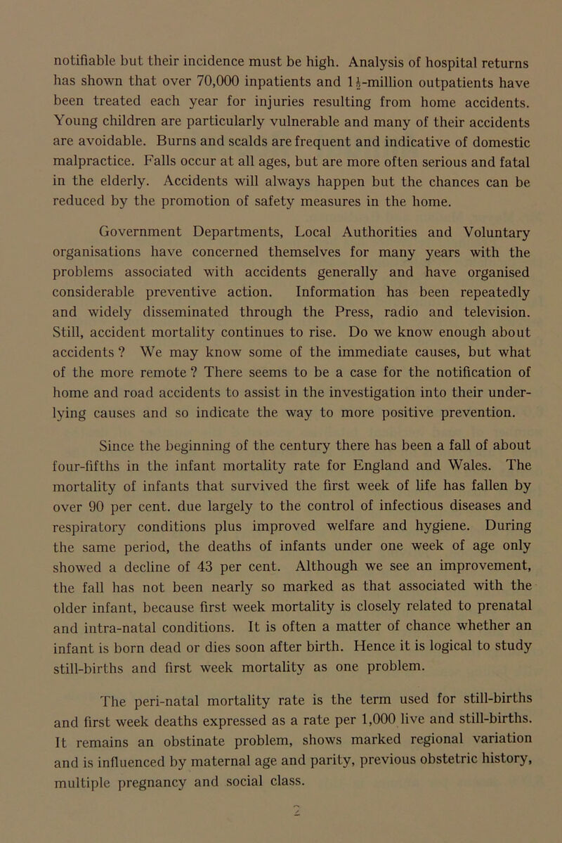 notifiable but their incidence must be high. Analysis of hospital returns has shown that over 70,000 inpatients and H-million outpatients have been treated each year for injuries resulting from home accidents. Young children are particularly vulnerable and many of their accidents are avoidable. Burns and scalds are frequent and indicative of domestic malpractice. Falls occur at all ages, but are more often serious and fatal in the elderly. Accidents will always happen but the chances can be reduced by the promotion of safety measures in the home. Government Departments, Local Authorities and Voluntary organisations have concerned themselves for many years with the problems associated with accidents generally and have organised considerable preventive action. Information has been repeatedly and widely disseminated through the Press, radio and television. Still, accident mortality continues to rise. Do we know enough about accidents ? We may know some of the immediate causes, but what of the more remote ? There seems to be a case for the notification of home and road accidents to assist in the investigation into their under- lying causes and so indicate the way to more positive prevention. Since the beginning of the century there has been a fall of about four-fifths in the infant mortality rate for England and Wales. The mortality of infants that survived the first week of life has fallen by over 90 per cent, due largely to the control of infectious diseases and respiratory conditions plus improved welfare and hygiene. During the same period, the deaths of infants under one week of age only showed a decline of 43 per cent. Although we see an improvement, the fall has not been nearly so marked as that associated with the older infant, because first week mortality is closely related to prenatal and intra-natal conditions. It is often a matter of chance whether an infant is born dead or dies soon after birth. Hence it is logical to study still-births and first week mortality as one problem. The peri-natal mortality rate is the term used for still-births and first week deaths expressed as a rate per 1,000 live and still-births. It remains an obstinate problem, shows marked regional variation and is influenced by maternal age and parity, previous obstetric history, multiple pregnancy and social class.