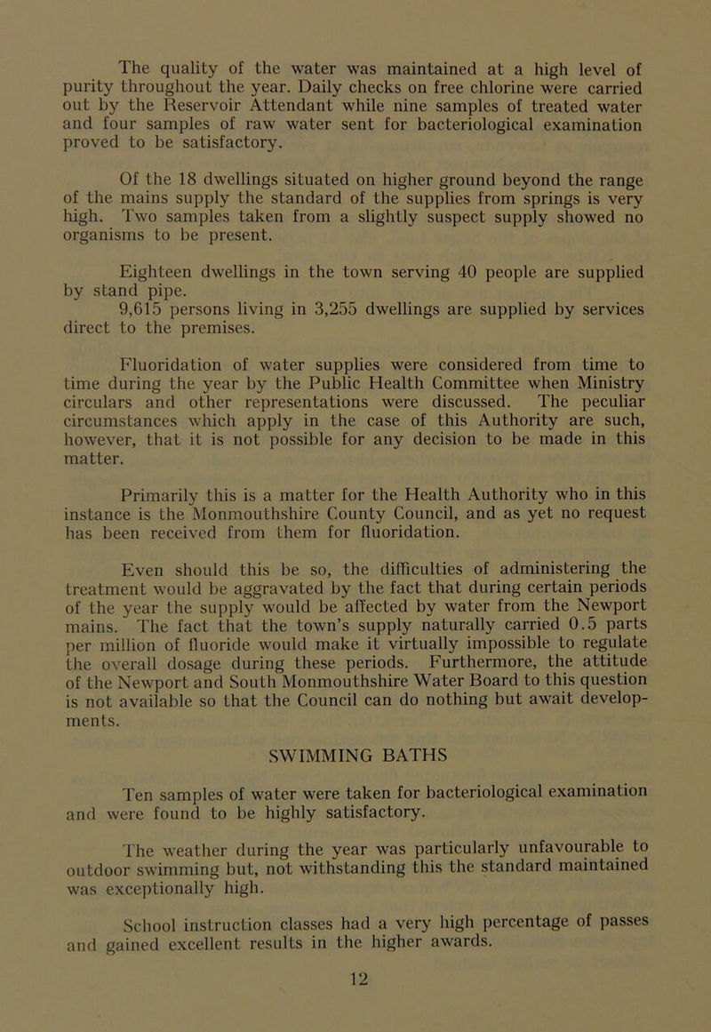 The quality of the water was maintained at a high level of purity throughout the year. Daily checks on free chlorine were carried out by the Reservoir Attendant while nine samples of treated water and four samples of raw water sent for bacteriological examination proved to be satisfactory. Of the 18 dwellings situated on higher ground beyond the range of the mains supply the standard of the supplies from springs is very high. Two samples taken from a slightly suspect supply showed no organisms to be present. Eighteen dwellings in the town serving 40 people are supplied by stand pipe. 9,615 persons living in 3,255 dwellings are supplied by services direct to the premises. Fluoridation of water supplies were considered from time to time during the year by the Public Health Committee when Ministry circulars and other representations were discussed. The peculiar circumstances which apply in the case of this Authority are such, however, that it is not possible for any decision to be made in this matter. Primarily this is a matter for the Health Authority who in this instance is the Monmouthshire County Council, and as yet no request has been received from them for fluoridation. Even should this be so, the difficulties of administering the treatment would be aggravated by the fact that during certain periods of the year the supply would be affected by water from the Newport mains. The fact that the town’s supply naturally carried 0.5 parts per million of fluoride would make it virtually impossible to regulate the overall dosage during these periods. Furthermore, the attitude of the Newport and South Monmouthshire Water Board to this question is not available so that the Council can do nothing but awrait develop- ments. SWIMMING BATHS Ten samples of water were taken for bacteriological examination and were found to be highly satisfactory. The weather during the year was particularly unfavourable to outdoor swimming but, not withstanding this the standard maintained was exceptionally high. School instruction classes had a very high percentage of passes and gained excellent results in the higher awards.