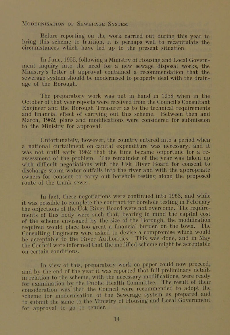 Modernisation of Sewerage System Before reporting on the work carried out during this year to bring this scheme to fruition, it is perhaps well to recapitulate the circumstances which have led up to the present situation. In June, 1955, following a Ministry of Housing and Local Govern- ment inquiry into the need for a new sewage disposal works, the Ministry’s letter of approval contained a recommendation that the sewerage system should be modernised to properly deal with the drain- age of the Borough. The preparatory work was put in hand in 1958 when in the October of that year reports were received from the Council’s Consultant Engineer and the Borough Treasurer as to the technical requirements and financial effect of carrying out this scheme. Between then and March, 1962, plans and modifications were considered for submission to the Ministry for approval. Unfortunately, however, the country entered into a period when a national curtailment on capital expenditure was necessary, and it was not until early 1962 that the time became opportune for a re- assessment of the problem. The remainder of the year was taken up with difficult negotiations with the Usk River Board for consent to discharge storm water outfalls into the river and with the appropriate owners for consent to carry out borehole testing along the proposed route of the trunk sewer. In fact, these negotiations were continued into 1963, and while it was possible to complete the contract for borehole testing in February the objections of the Usk River Board were not overcome. The require- ments'of this body were such that, bearing in mind the capital cost of the scheme envisaged by the size of the Borough, the modification required would place too great a financial burden on the town. The Consulting Engineers were asked to devise a compromise which would be acceptable to the Biver Authorities. This was done, and in May the Council were informed that the modified scheme might be acceptable on certain conditions. In view of this, preparatory work on paper could now proceed, and by the end of the year it was reported that full preliminary details in relation to the scheme, with the necessary modifications, were ready for examination by the Public Health Committee. The result of their consideration was that the Council were recommended to adopt the scheme for modernisation of the Sewerage system as prepared and to submit the same to the Ministry of Housing and Local Government for approval to go to tender.