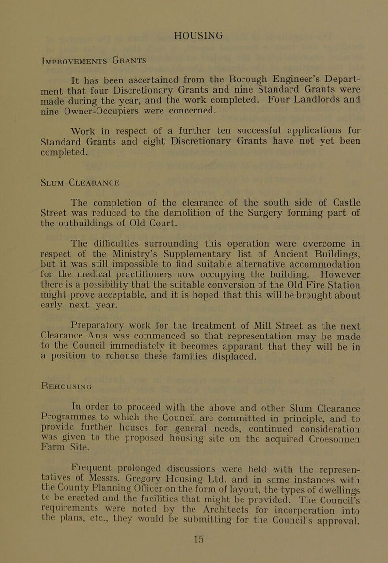 HOUSING Improvements Grants It has been ascertained from the Borough Engineer’s Depart- ment that four Discretionary Grants and nine Standard Grants were made during the year, and the work completed. Four Landlords and nine Owner-Occupiers were concerned. Work in respect of a further ten successful applications for Standard Grants and eight Discretionary Grants have not yet been completed. Slum Clearance The completion of the clearance of the south side of Castle Street was reduced to the demolition of the Surgery forming part of the outbuildings of Old Court. The difficulties surrounding this operation were overcome in respect of the Ministry’s Supplementary list of Ancient Buildings, but it was still impossible to find suitable alternative accommodation for the medical practitioners now occupying the building. However there is a possibility that the suitable conversion of the Old Fire Station might prove acceptable, and it is hoped that this will be brought about early next year. Preparatory work for the treatment of Mill Street as the next Clearance Area was commenced so that representation may be made to the Council immediately it becomes apparent that they will be in a position to rehouse these families displaced. Rehousing In order to proceed with the above and other Slum Clearance Programmes to which the Council are committed in principle, and to provide further houses for general needs, continued consideration was given to the proposed housing site on the acquired Croesonnen Farm Site. Frequent prolonged discussions were held with the represen- tatives of Messrs. Gregory Housing Ltd. and in some instances with the County Planning Officer on the form of layout, the types of dwellings to be erected and the facilities that might be provided. The Council’s requirements were noted by the Architects for incorporation into I lie plans, etc.., they would be submitting for the Council’s approval.