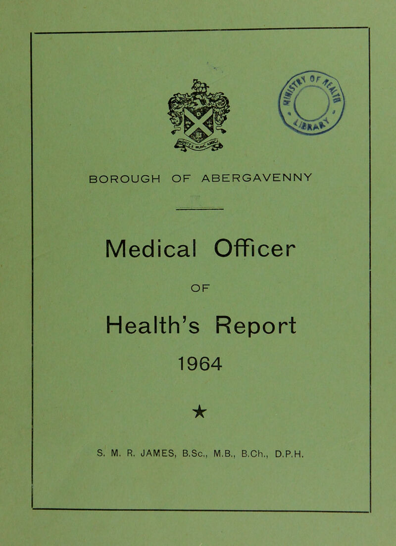 BOROUGH OF ABERGAVENNY Medical Officer Health’s Report 1964 ★ S. M. R. JAMES, B.Sc,, M.B., B.Ch., D.P.H,